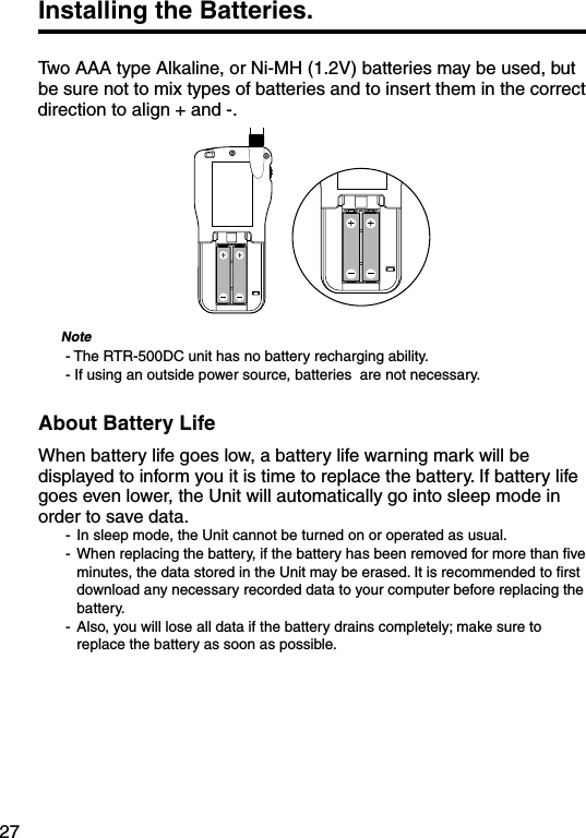 27Installing the Batteries. Two AAA type Alkaline, or Ni-MH (1.2V) batteries may be used, but be sure not to mix types of batteries and to insert them in the correct direction to align + and -.      Note- The RTR-500DC unit has no battery recharging ability.- If using an outside power source, batteries  are not necessary.About Battery LifeWhen battery life goes low, a battery life warning mark will be displayed to inform you it is time to replace the battery. If battery life goes even lower, the Unit will automatically go into sleep mode in order to save data.-  In sleep mode, the Unit cannot be turned on or operated as usual.-  When replacing the battery, if the battery has been removed for more than ﬁve minutes, the data stored in the Unit may be erased. It is recommended to ﬁrst download any necessary recorded data to your computer before replacing the battery.-  Also, you will lose all data if the battery drains completely; make sure to replace the battery as soon as possible.