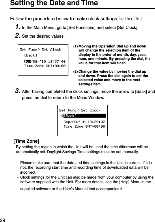 29Setting the Date and TimeFollow the procedure below to make clock settings for the Unit. 1. In the Main Menu, go to [Set Functions] and select [Set Clock].2. Set the desired values.(1) Moving the Operation Dial up and down will change the selection item of the display in the order of month, day, year, hour, and minute. By pressing the dial, the value for that item will ﬂash.(2) Change the value by moving the dial up and down. Press the dial again to set the selected value and move to the next settings item.3. After having completed the clock settings, move the arrow to [Back] and press the dial to return to the Menu Window.[Time Zone]By setting the region in which the Unit will be used the time difference will be automatically set. Daylight Savings Time settings must be set manually. -  Please make sure that the date and time settings in the Unit is correct, if it is  not, the recording start time and recording time of downloaded data will be incorrect.-  Clock settings for the Unit can also be made from your computer by using the software supplied with the Unit. For more details, see the [Help] Menu in the supplied software or the User&rsquo;s Manual that accompanies it.