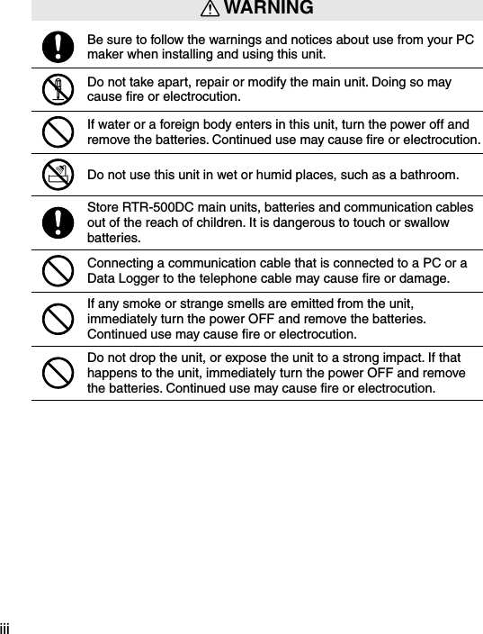 iii WARNINGBe sure to follow the warnings and notices about use from your PC maker when installing and using this unit.Do not take apart, repair or modify the main unit. Doing so may cause ﬁre or electrocution.If water or a foreign body enters in this unit, turn the power off and remove the batteries. Continued use may cause ﬁre or electrocution.Do not use this unit in wet or humid places, such as a bathroom.Store RTR-500DC main units, batteries and communication cables out of the reach of children. It is dangerous to touch or swallow batteries.Connecting a communication cable that is connected to a PC or a Data Logger to the telephone cable may cause ﬁre or damage.If any smoke or strange smells are emitted from the unit, immediately turn the power OFF and remove the batteries. Continued use may cause ﬁre or electrocution.Do not drop the unit, or expose the unit to a strong impact. If that happens to the unit, immediately turn the power OFF and remove the batteries. Continued use may cause ﬁre or electrocution.