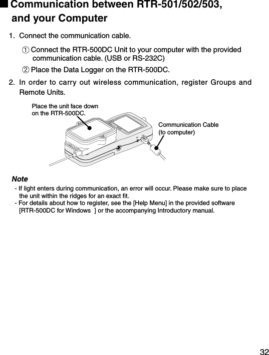 32Communication between RTR-501/502/503,       and your Computer1.  Connect the communication cable.Connect the RTR-500DC Unit to your computer with the provided communication cable. (USB or RS-232C)Place the Data Logger on the RTR-500DC.2.  In order to carry out wireless communication, register Groups  and Remote Units.Place the unit face down on the RTR-500DC.Communication Cable (to computer)Note- If light enters during communication, an error will occur. Please make sure to place the unit within the ridges for an exact ﬁt.- For details about how to register, see the [Help Menu] in the provided software [RTR-500DC for Windows  ] or the accompanying Introductory manual.