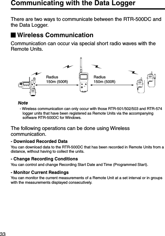 33Communicating with the Data LoggerThere are two ways to communicate between the RTR-500DC and the Data Logger.Wireless CommunicationCommunication can occur via special short radio waves with the Remote Units.Radius 150m (500ft)Radius 150m (500ft)Note- Wireless communication can only occur with those RTR-501/502/503 and RTR-574 logger units that have been registered as Remote Units via the accompanying software RTR-500DC for Windows.The following operations can be done using Wireless communication.- Download Recorded DataYou can download data to the RTR-500DC that has been recorded in Remote Units from a distance, without having to collect the units.- Change Recording ConditionsYou can control and change Recording Start Date and Time (Programmed Start).- Monitor Current ReadingsYou can monitor the current measurements of a Remote Unit at a set interval or in groups with the measurements displayed consecutively.