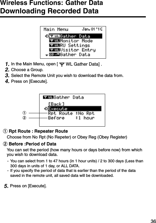 36Wireless Functions: Gather Data     Downloading Recorded Data 1. In the Main Menu, open [ WL Gather Data] .2. Choose a Group.3. Select the Remote Unit you wish to download the data from.4. Press on [Execute].①②　　　　　① Rpt Route : Repeater RouteChoose from No Rpt (No Repeter) or Obey Reg (Obey Register)②Before :Period of DataYou can set the period (how many hours or days before now) from which you wish to download data.-  You can select from 1 to 47 hours (in 1 hour units) / 2 to 300 days (Less than 300 days in units of 1 day, or ALL DATA.-  If you specify the period of data that is earlier than the period of the data saved in the remote unit, all saved data will be downloaded.　5. Press on [Execute].