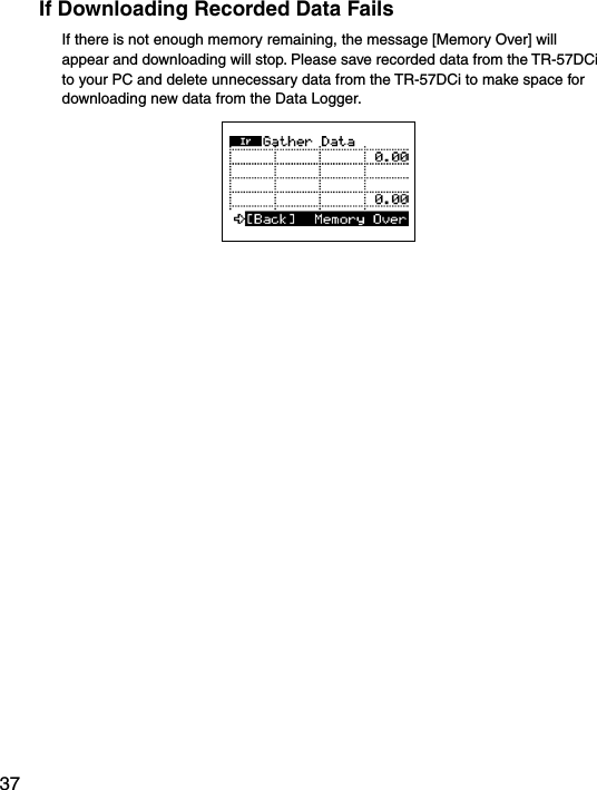37If Downloading Recorded Data FailsIf there is not enough memory remaining, the message [Memory Over] will appear and downloading will stop. Please save recorded data from the TR-57DCi to your PC and delete unnecessary data from the TR-57DCi to make space for downloading new data from the Data Logger. 