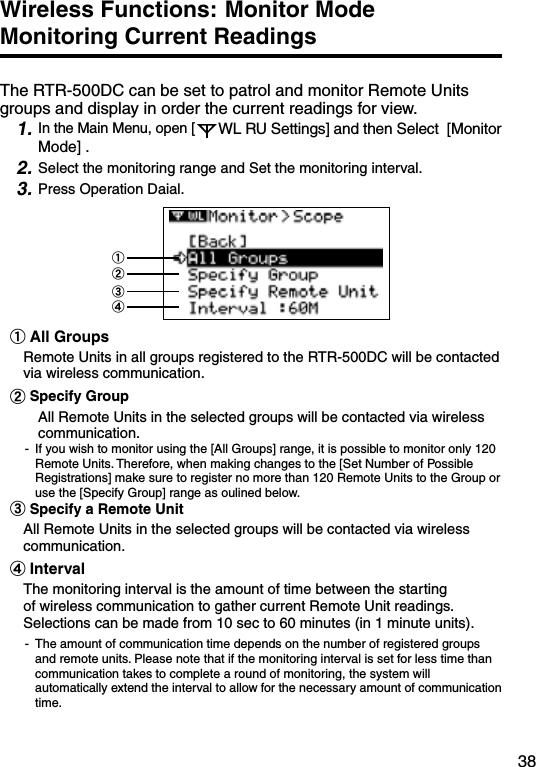 38Wireless Functions: Monitor Mode  Monitoring Current ReadingsThe RTR-500DC can be set to patrol and monitor Remote Units groups and display in order the current readings for view.1. In the Main Menu, open [ WL RU Settings] and then Select  [Monitor Mode] .2. Select the monitoring range and Set the monitoring interval.3. Press Operation Daial.①②③④①All GroupsRemote Units in all groups registered to the RTR-500DC will be contacted via wireless communication. ②Specify GroupAll Remote Units in the selected groups will be contacted via wireless communication.-  If you wish to monitor using the [All Groups] range, it is possible to monitor only 120 Remote Units. Therefore, when making changes to the [Set Number of Possible Registrations] make sure to register no more than 120 Remote Units to the Group or use the [Specify Group] range as oulined below. ③Specify a Remote UnitAll Remote Units in the selected groups will be contacted via wireless communication.④Interval The monitoring interval is the amount of time between the starting of wireless communication to gather current Remote Unit readings. Selections can be made from 10 sec to 60 minutes (in 1 minute units).-  The amount of communication time depends on the number of registered groups and remote units. Please note that if the monitoring interval is set for less time than communication takes to complete a round of monitoring, the system will automatically extend the interval to allow for the necessary amount of communication time.