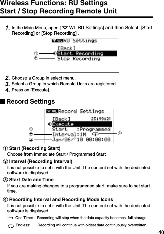 40Wireless Functions: RU Settings     Start / Stop Recording Remote Unit1. In the Main Menu, open [ WL RU Settings] and then Select  [Start Recording] or [Stop Recording] .①②2. Choose a Group in select menu.3. Select a Group in which Remote Units are registered.4. Press on [Execute].Record Settings①②③④①Start (Recording Start) Choose from Immediate Start / Programmed Start②Interval (Recording Interval) It is not possible to set it with the Unit. The content set with the dedicated software is displayed. ③Start Date and TimeIf you are making changes to a programmed start, make sure to set start time.④Recording Interval and Recording Mode IconsIt is not possible to set it with the Unit. The content set with the dedicated software is displayed. One Time:    Recording will stop when the data capacity becomes  full storageEndless:       Recording will continue with oldest data continuously overwritten.
