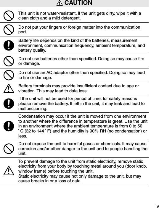iv CAUTIONThis unit is not water-resistant. If the unit gets dirty, wipe it with a clean cloth and a mild detergent.Do not put your ﬁngers or foreign matter into the communication port.Battery life depends on the kind of the batteries, measurement environment, communication frequency, ambient temperature, and battery quality.Do not use batteries other than speciﬁed. Doing so may cause ﬁre or damage.Do not use an AC adaptor other than speciﬁed. Doing so may lead to ﬁre or damage.Battery terminals may provide insufﬁcient contact due to age or vibration. This may lead to data loss.If the unit will not be used for period of time, for safety reasons please remove the battery. If left in the unit, it may leak and lead to malfunctioning.Condensation may occur if the unit is moved from one environment to another where the difference in temperature is great. Use the unit in an environment where the ambient temperature is from 0 to 50C (32 to 144  F) and the humidity is 90％RH (no condensation) or less.Do not expose the unit to harmful gases or chemicals. It may cause corrosion and/or other danger to the unit and to people handling the unit.To prevent damage to the unit from static electricity, remove static electricity from your body by touching metal around you (door knob, window frame) before touching the unit.Static electricity may cause not only damage to the unit, but may cause breaks in or a loss of data.