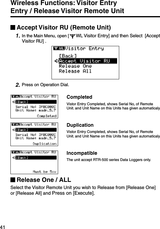 41Wireless Functions: Visitor Entry     Entry / Release Visitor Remote Unit Accept Visitor RU (Remote Unit)1. In the Main Menu, open [ WL Visitor Entry] and then Select  [Accept Visitor RU] .2. Press on Operation Dial.CompletedVistor Entry Completed, shows Serial No, of Remote Unit. and Unit Name on this Units has given automaticaly DuplicationVistor Entry Completed, shows Serial No, of Remote Unit. and Unit Name on this Units has given automaticaly IncompatibleThe unit accept RTR-500 series Data Loggers only.Release One / ALLSelect the Visitor Remote Unit you wish to Release from [Release One] or [Release All] and Press on [Execute].