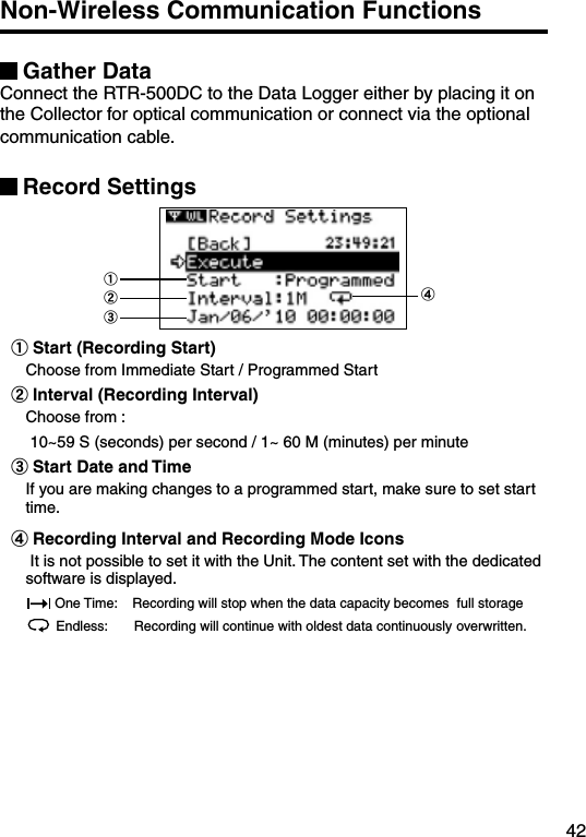 42Non-Wireless Communication Functions Gather DataConnect the RTR-500DC to the Data Logger either by placing it on the Collector for optical communication or connect via the optional communication cable. Record Settings ①②③④①Start (Recording Start) Choose from Immediate Start / Programmed Start②Interval (Recording Interval)Choose from : 10~59 S (seconds) per second / 1~ 60 M (minutes) per minute③Start Date and TimeIf you are making changes to a programmed start, make sure to set start time.④Recording Interval and Recording Mode Icons It is not possible to set it with the Unit. The content set with the dedicated software is displayed. One Time:    Recording will stop when the data capacity becomes  full storageEndless:       Recording will continue with oldest data continuously overwritten.