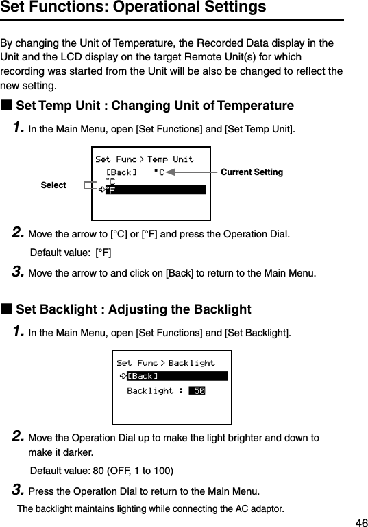 46Set Functions: Operational SettingsBy changing the Unit of Temperature, the Recorded Data display in the Unit and the LCD display on the target Remote Unit(s) for which recording was started from the Unit will be also be changed to reﬂect the new setting. ■Set Temp Unit : Changing Unit of Temperature1. In the Main Menu, open [Set Functions] and [Set Temp Unit].Current SettingSelect2. Move the arrow to [&deg;C] or [&deg;F] and press the Operation Dial.     Default value:  [&deg;F] 3. Move the arrow to and click on [Back] to return to the Main Menu.■Set Backlight : Adjusting the Backlight1. In the Main Menu, open [Set Functions] and [Set Backlight].2. Move the Operation Dial up to make the light brighter and down to make it darker.     Default value: 80 (OFF, 1 to 100)3. Press the Operation Dial to return to the Main Menu.The backlight maintains lighting while connecting the AC adaptor.