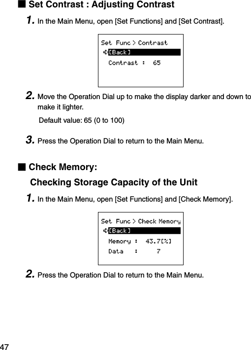 47■Set Contrast : Adjusting Contrast1. In the Main Menu, open [Set Functions] and [Set Contrast].2. Move the Operation Dial up to make the display darker and down to make it lighter.     Default value: 65 (0 to 100)3. Press the Operation Dial to return to the Main Menu.■Check Memory:      Checking Storage Capacity of the Unit1. In the Main Menu, open [Set Functions] and [Check Memory].2. Press the Operation Dial to return to the Main Menu.