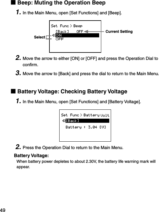 49■Beep: Muting the Operation Beep1. In the Main Menu, open [Set Functions] and [Beep].Current SettingSelect2. Move the arrow to either [ON] or [OFF] and press the Operation Dial to conﬁrm.3. Move the arrow to [Back] and press the dial to return to the Main Menu.■Battery Voltage: Checking Battery Voltage1. In the Main Menu, open [Set Functions] and [Battery Voltage].2. Press the Operation Dial to return to the Main Menu.Battery Voltage:When battery power depletes to about 2.30V, the battery life warning mark will appear.
