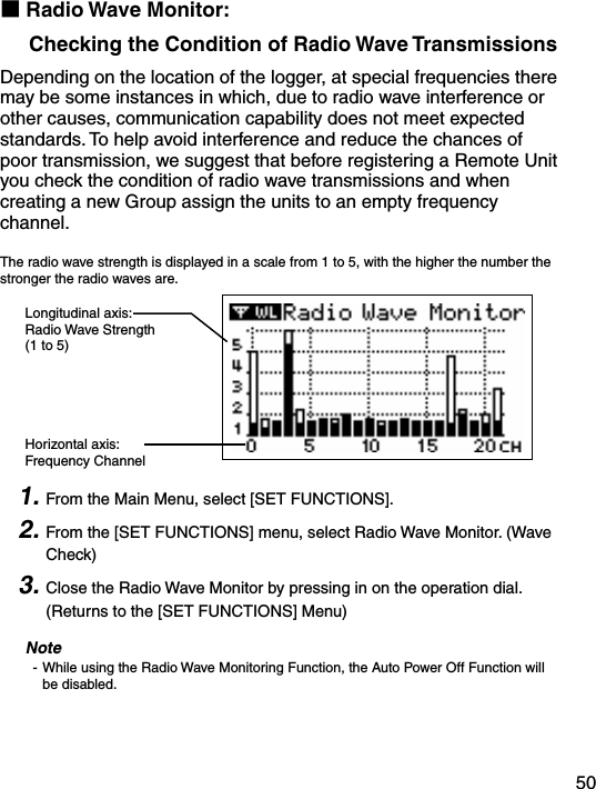 50■Radio Wave Monitor:     Checking the Condition of Radio Wave TransmissionsDepending on the location of the logger, at special frequencies there may be some instances in which, due to radio wave interference or other causes, communication capability does not meet expected standards. To help avoid interference and reduce the chances of poor transmission, we suggest that before registering a Remote Unit you check the condition of radio wave transmissions and when creating a new Group assign the units to an empty frequency channel. The radio wave strength is displayed in a scale from 1 to 5, with the higher the number the stronger the radio waves are. Longitudinal axis:Radio Wave Strength(1 to 5)Horizontal axis:Frequency Channel 1. From the Main Menu, select [SET FUNCTIONS].2. From the [SET FUNCTIONS] menu, select Radio Wave Monitor. (Wave Check)3. Close the Radio Wave Monitor by pressing in on the operation dial. (Returns to the [SET FUNCTIONS] Menu)Note- While using the Radio Wave Monitoring Function, the Auto Power Off Function will be disabled.