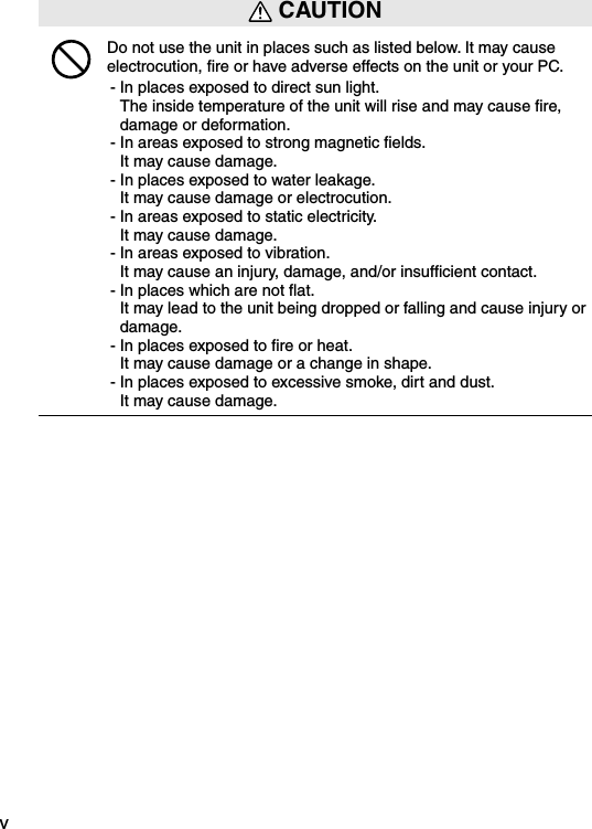 v CAUTIONDo not use the unit in places such as listed below. It may cause electrocution, ﬁre or have adverse effects on the unit or your PC.- In places exposed to direct sun light. The inside temperature of the unit will rise and may cause ﬁre, damage or deformation.- In areas exposed to strong magnetic ﬁelds. It may cause damage.- In places exposed to water leakage. It may cause damage or electrocution.- In areas exposed to static electricity. It may cause damage.- In areas exposed to vibration. It may cause an injury, damage, and/or insufﬁcient contact.- In places which are not ﬂat. It may lead to the unit being dropped or falling and cause injury or damage.- In places exposed to ﬁre or heat. It may cause damage or a change in shape.- In places exposed to excessive smoke, dirt and dust. It may cause damage.