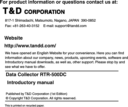 For product information or questions contact us at:   817-1 Shimadachi, Matsumoto, Nagano, JAPAN  390-0852Fax: +81-263-40-3152    E-mail: support@tandd.com  Website  http://www.tandd.com/We have opened an English Website for your convenience. Here you can ﬁnd information about our company, news, products, upcoming events, software and Introductory manual downloads, as well as, other support. Please stop by and see what we have to offer.Data Collector RTR-500DC Introductory manualPublished by T&amp;D Corporation (1st Edition)&copy; Copyright T&amp;D Corporation. All rights reserved.       This is printed on recycled paper.