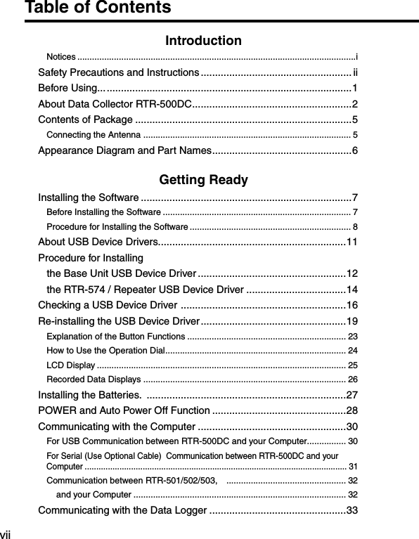 viiTable of ContentsIntroductionNotices ..................................................................................................................iSafety Precautions and Instructions ..................................................... iiBefore Using... ......................................................................................1About Data Collector RTR-500DC ........................................................2Contents of Package ............................................................................5Connecting the Antenna  ..................................................................................... 5Appearance Diagram and Part Names .................................................6Getting ReadyInstalling the Software ..........................................................................7Before Installing the Software ............................................................................. 7Procedure for Installing the Software .................................................................. 8About USB Device Drivers..................................................................11Procedure for Installing    the Base Unit USB Device Driver ....................................................12   the RTR-574 / Repeater USB Device Driver ...................................14Checking a USB Device Driver  ..........................................................16Re-installing the USB Device Driver ...................................................19Explanation of the Button Functions ................................................................. 23How to Use the Operation Dial .......................................................................... 24LCD Display ...................................................................................................... 25Recorded Data Displays ................................................................................... 26Installing the Batteries.  ......................................................................27POWER and Auto Power Off Function ...............................................28Communicating with the Computer ....................................................30For USB Communication between RTR-500DC and your Computer ................ 30For Serial (Use Optional Cable)  Communication between RTR-500DC and your Computer ................................................................................................................. 31Communication between RTR-501/502/503,    ................................................. 32    and your Computer ....................................................................................... 32Communicating with the Data Logger ................................................33