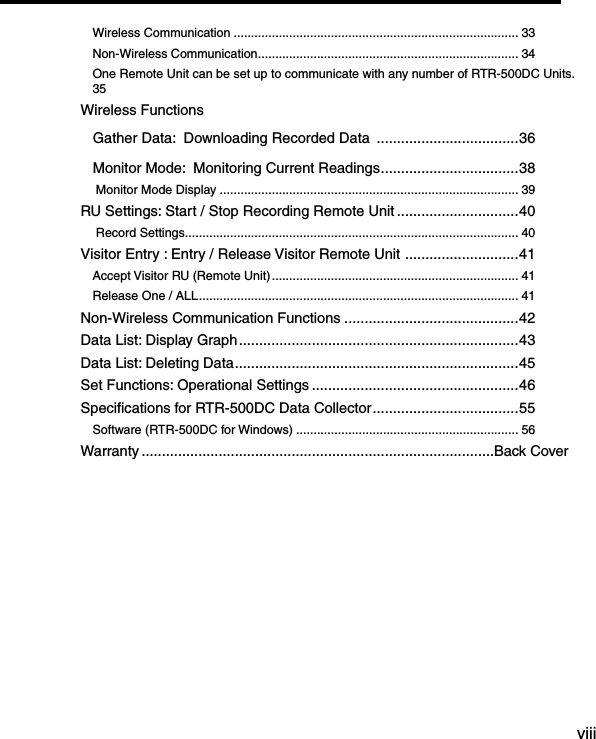 viiiTable of ContentsWireless Communication .................................................................................. 33Non-Wireless Communication ........................................................................... 34One Remote Unit can be set up to communicate with any number of RTR-500DC Units. 35Wireless Functions   Gather Data:  Downloading Recorded Data  ...................................36   Monitor Mode:  Monitoring Current Readings ..................................38 Monitor Mode Display ...................................................................................... 39RU Settings: Start / Stop Recording Remote Unit ..............................40 Record Settings ................................................................................................ 40Visitor Entry : Entry / Release Visitor Remote Unit  ............................41Accept Visitor RU (Remote Unit) ....................................................................... 41Release One / ALL ............................................................................................ 41Non-Wireless Communication Functions ...........................................42Data List: Display Graph .....................................................................43Data List: Deleting Data ......................................................................45Set Functions: Operational Settings ...................................................46Speciﬁcations for RTR-500DC Data Collector ....................................55Software (RTR-500DC for Windows) ................................................................ 56Warranty ....................................................................................... Back Cover