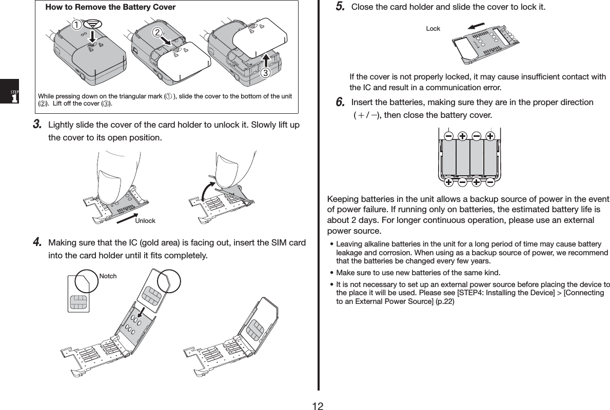 +RZWR5HPRYHWKH%DWWHU\&amp;RYHU:KLOHSUHVVLQJGRZQRQWKHWULDQJXODUPDUN VOLGHWKHFRYHUWRWKHERWWRPRIWKHXQLW/LIWRIIWKHFRYHU /LJKWO\VOLGHWKHFRYHURIWKHFDUGKROGHUWRXQORFNLW6ORZO\OLIWXSWKHFRYHUWRLWVRSHQSRVLWLRQ8QORFN0DNLQJVXUHWKDWWKH,&amp;JROGDUHDLVIDFLQJRXWLQVHUWWKH6,0FDUGLQWRWKHFDUGKROGHUXQWLOLWĺWVFRPSOHWHO\1RWFK&amp;ORVHWKHFDUGKROGHUDQGVOLGHWKHFRYHUWRORFNLW/RFN,IWKHFRYHULVQRWSURSHUO\ORFNHGLWPD\FDXVHLQVXIĺFLHQWFRQWDFWZLWKWKH,&amp;DQGUHVXOWLQDFRPPXQLFDWLRQHUURU,QVHUWWKHEDWWHULHVPDNLQJVXUHWKH\DUHLQWKHSURSHUGLUHFWLRQ  WKHQFORVHWKHEDWWHU\FRYHU.HHSLQJEDWWHULHVLQWKHXQLWDOORZVDEDFNXSVRXUFHRISRZHULQWKHHYHQWRISRZHUIDLOXUH,IUXQQLQJRQO\RQEDWWHULHVWKHHVWLPDWHGEDWWHU\OLIHLVDERXWGD\V)RUORQJHUFRQWLQXRXVRSHUDWLRQSOHDVHXVHDQH[WHUQDOSRZHUVRXUFHs/HDYLQJDONDOLQHEDWWHULHVLQWKHXQLWIRUDORQJSHULRGRIWLPHPD\FDXVHEDWWHU\OHDNDJHDQGFRUURVLRQ:KHQXVLQJDVDEDFNXSVRXUFHRISRZHUZHUHFRPPHQGWKDWWKHEDWWHULHVEHFKDQJHGHYHU\IHZ\HDUVs0DNHVXUHWRXVHQHZEDWWHULHVRIWKHVDPHNLQGs,WLVQRWQHFHVVDU\WRVHWXSDQH[WHUQDOSRZHUVRXUFHEHIRUHSODFLQJWKHGHYLFHWRWKHSODFHLWZLOOEHXVHG3OHDVHVHH>67(3,QVWDOOLQJWKH'HYLFH@!>&amp;RQQHFWLQJWRDQ([WHUQDO3RZHU6RXUFH@S