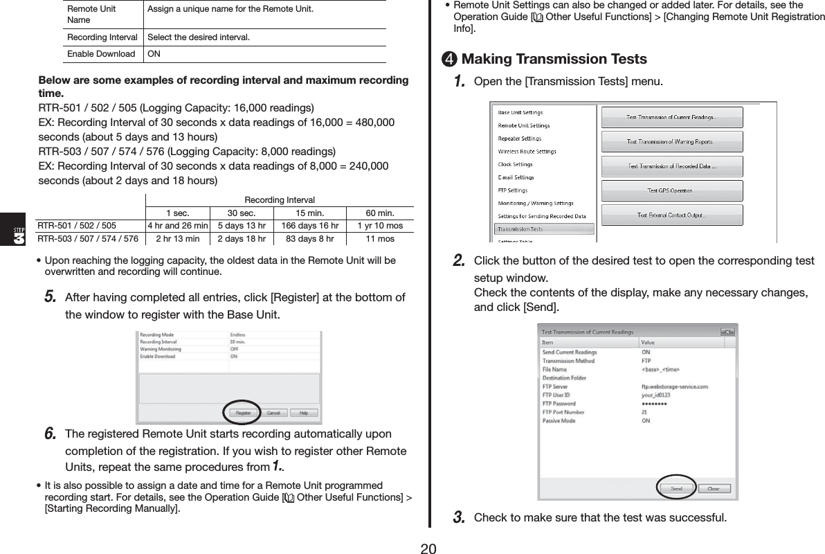 5HPRWH8QLW1DPH$VVLJQDXQLTXHQDPHIRUWKH5HPRWH8QLW5HFRUGLQJ,QWHUYDO 6HOHFWWKHGHVLUHGLQWHUYDO(QDEOH'RZQORDG 21%HORZDUHVRPHH[DPSOHVRIUHFRUGLQJLQWHUYDODQGPD[LPXPUHFRUGLQJWLPH575/RJJLQJ&amp;DSDFLW\UHDGLQJV(;5HFRUGLQJ,QWHUYDORIVHFRQGV[GDWDUHDGLQJVRI VHFRQGVDERXWGD\VDQGKRXUV575/RJJLQJ&amp;DSDFLW\UHDGLQJV(;5HFRUGLQJ,QWHUYDORIVHFRQGV[GDWDUHDGLQJVRI VHFRQGVDERXWGD\VDQGKRXUV5HFRUGLQJ,QWHUYDOVHF VHF PLQ PLQ575 KUDQGPLQ GD\VKU GD\VKU \UPRV575 KUPLQ GD\VKU GD\VKU PRVs8SRQUHDFKLQJWKHORJJLQJFDSDFLW\WKHROGHVWGDWDLQWKH5HPRWH8QLWZLOOEHRYHUZULWWHQDQGUHFRUGLQJZLOOFRQWLQXH$IWHUKDYLQJFRPSOHWHGDOOHQWULHVFOLFN>5HJLVWHU@DWWKHERWWRPRIWKHZLQGRZWRUHJLVWHUZLWKWKH%DVH8QLW7KHUHJLVWHUHG5HPRWH8QLWVWDUWVUHFRUGLQJDXWRPDWLFDOO\XSRQFRPSOHWLRQRIWKHUHJLVWUDWLRQ,I\RXZLVKWRUHJLVWHURWKHU5HPRWH8QLWVUHSHDWWKHVDPHSURFHGXUHVIURP s,WLVDOVRSRVVLEOHWRDVVLJQDGDWHDQGWLPHIRUD5HPRWH8QLWSURJUDPPHGUHFRUGLQJVWDUW)RUGHWDLOVVHHWKH2SHUDWLRQ*XLGH> 2WKHU8VHIXO)XQFWLRQV@!>6WDUWLQJ5HFRUGLQJ0DQXDOO\@s5HPRWH8QLW6HWWLQJVFDQDOVREHFKDQJHGRUDGGHGODWHU)RUGHWDLOVVHHWKH2SHUDWLRQ*XLGH> 2WKHU8VHIXO)XQFWLRQV@!>&amp;KDQJLQJ5HPRWH8QLW5HJLVWUDWLRQ,QIR@0DNLQJ7UDQVPLVVLRQ7HVWV2SHQWKH>7UDQVPLVVLRQ7HVWV@PHQX&amp;OLFNWKHEXWWRQRIWKHGHVLUHGWHVWWRRSHQWKHFRUUHVSRQGLQJWHVWVHWXSZLQGRZ&amp;KHFNWKHFRQWHQWVRIWKHGLVSOD\PDNHDQ\QHFHVVDU\FKDQJHVDQGFOLFN>6HQG@&amp;KHFNWRPDNHVXUHWKDWWKHWHVWZDVVXFFHVVIXO
