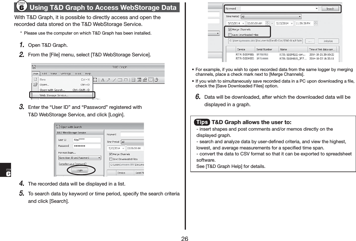 8VLQJ7'*UDSKWR$FFHVV:HE6WRUDJH'DWD:LWK7'*UDSKLWLVSRVVLEOHWRGLUHFWO\DFFHVVDQGRSHQWKHUHFRUGHGGDWDVWRUHGRQWKH7':HE6WRUDJH6HUYLFH 3OHDVHXVHWKHFRPSXWHURQZKLFK7'*UDSKKDVEHHQLQVWDOOHG2SHQ7'*UDSK)URPWKH>)LOH@PHQXVHOHFW>7':HE6WRUDJH6HUYLFH@(QWHUWKHq8VHU,'rDQGq3DVVZRUGrUHJLVWHUHGZLWK7':HE6WRUDJH6HUYLFHDQGFOLFN>/RJLQ@7KHUHFRUGHGGDWDZLOOEHGLVSOD\HGLQDOLVW7RVHDUFKGDWDE\NH\ZRUGRUWLPHSHULRGVSHFLI\WKHVHDUFKFULWHULDDQGFOLFN>6HDUFK@s)RUH[DPSOHLI\RXZLVKWRRSHQUHFRUGHGGDWDIURPWKHVDPHORJJHUE\PHUJLQJFKDQQHOVSODFHDFKHFNPDUNQH[WWR>0HUJH&amp;KDQQHOV@s,I\RXZLVKWRVLPXOWDQHRXVO\VDYHUHFRUGHGGDWDLQD3&amp;XSRQGRZQORDGLQJDĺOHFKHFNWKH>6DYH'RZQORDGHG)LOHV@RSWLRQ'DWDZLOOEHGRZQORDGHGDIWHUZKLFKWKHGRZQORDGHGGDWDZLOOEHGLVSOD\HGLQDJUDSK7'*UDSKDOORZVWKHXVHUWRLQVHUWVKDSHVDQGSRVWFRPPHQWVDQGRUPHPRVGLUHFWO\RQWKHGLVSOD\HGJUDSKVHDUFKDQGDQDO\]HGDWDE\XVHUGHĺQHGFULWHULDDQGYLHZWKHKLJKHVWORZHVWDQGDYHUDJHPHDVXUHPHQWVIRUDVSHFLĺHGWLPHVSDQFRQYHUWWKHGDWDWR&amp;69IRUPDWVRWKDWLWFDQEHH[SRUWHGWRVSUHDGVKHHWVRIWZDUH6HH>7'*UDSK+HOS@IRUGHWDLOV