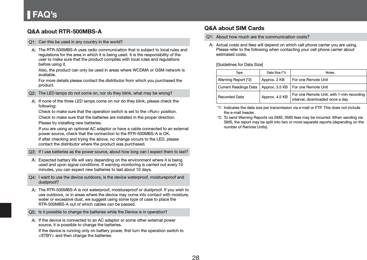 )$4pV4$DERXW5750%6$4 &amp;DQWKLVEHXVHGLQDQ\FRXQWU\LQWKHZRUOG"$ 7KH5750%6$XVHVUDGLRFRPPXQLFDWLRQWKDWLVVXEMHFWWRORFDOUXOHVDQGUHJXODWLRQVIRUWKHDUHDLQZKLFKLWLVEHLQJXVHG,WLVWKHUHVSRQVLELOLW\RIWKHXVHUWRPDNHVXUHWKDWWKHSURGXFWFRPSOLHVZLWKORFDOUXOHVDQGUHJXODWLRQVEHIRUHXVLQJLW$OVRWKHSURGXFWFDQRQO\EHXVHGLQDUHDVZKHUH:&amp;'0$RU*60QHWZRUNLVDYDLODEOH)RUPRUHGHWDLOVSOHDVHFRQWDFWWKHGLVWULEXWRUIURPZKLFK\RXSXUFKDVHGWKHSURGXFW4 7KH/('ODPSVGRQRWFRPHRQQRUGRWKH\EOLQNZKDWPD\EHZURQJ"$ ,IQRQHRIWKHWKUHH/('ODPSVFRPHRQQRUGRWKH\EOLQNSOHDVHFKHFNWKHIROORZLQJ&amp;KHFNWRPDNHVXUHWKDWWKHRSHUDWLRQVZLWFKLVVHWWRWKH5XQ!SRVLWLRQ&amp;KHFNWRPDNHVXUHWKDWWKHEDWWHULHVDUHLQVWDOOHGLQWKHSURSHUGLUHFWLRQ3OHDVHWU\LQVWDOOLQJQHZEDWWHULHV,I\RXDUHXVLQJDQRSWLRQDO$&amp;DGDSWRURUKDYHDFDEOHFRQQHFWHGWRDQH[WHUQDOSRZHUVRXUFHFKHFNWKDWWKHFRQQHFWLRQWRWKH5750%6$LV2.,IDIWHUFKHFNLQJDQGWU\LQJWKHDERYHQRFKDQJHRFFXUVWRWKH/('SOHDVHFRQWDFWWKHGLVWULEXWRUZKHUHWKHSURGXFWZDVSXUFKDVHG4 ,I,XVHEDWWHULHVDVWKHSRZHUVRXUFHDERXWKRZORQJFDQ,H[SHFWWKHPWRODVW"$ ([SHFWHGEDWWHU\OLIHZLOOYDU\GHSHQGLQJRQWKHHQYLURQPHQWZKHUHLWLVEHLQJXVHGDQGXSRQVLJQDOFRQGLWLRQV,IZDUQLQJPRQLWRULQJLVFDUULHGRXWHYHU\PLQXWHV\RXFDQH[SHFWQHZEDWWHULHVWRODVWDERXWGD\V4 ,ZDQWWRXVHWKHGHYLFHRXWGRRUVLVWKHGHYLFHZDWHUSURRIPRLVWXUHSURRIDQGGXVWSURRI"$ 7KH5750%6$LVQRWZDWHUSURRIPRLVWXUHSURRIRUGXVWSURRI,I\RXZLVKWRXVHRXWGRRUVRULQDUHDVZKHUHWKHGHYLFHPD\FRPHLQWRFRQWDFWZLWKPRLVWXUHZDWHURUH[FHVVLYHGXVWZHVXJJHVWXVLQJVRPHW\SHRIFDVHWRSODFHWKH5750%6$RXWRIZKLFKFDEOHVFDQEHSDVVHG4 ,VLWSRVVLEOHWRFKDQJHWKHEDWWHULHVZKLOHWKH'HYLFHLVLQRSHUDWLRQ"$ ,IWKHGHYLFHLVFRQQHFWHGWRDQ$&amp;DGDSWRURUVRPHRWKHUH[WHUQDOSRZHUVRXUFHLWLVSRVVLEOHWRFKDQJHWKHEDWWHULHV,IWKHGHYLFHLVUXQQLQJRQO\RQEDWWHU\SRZHUĺUVWWXUQWKHRSHUDWLRQVZLWFKWR67%<!DQGWKHQFKDQJHWKHEDWWHULHV4$DERXW6,0&amp;DUGV4 $ERXWKRZPXFKDUHWKHFRPPXQLFDWLRQFRVWV"$ $FWXDOFRVWVDQGIHHVZLOOGHSHQGRQZKLFKFHOOSKRQHFDUULHU\RXDUHXVLQJ3OHDVHUHIHUWRWKHIROORZLQJZKHQFRQWDFWLQJ\RXUFHOOSKRQHFDUULHUDERXWHVWLPDWHGFRVWV>*XLGHOLQHVIRU'DWD6L]H@7\SH 'DWD6L]H 1RWHV:DUQLQJ5HSRUW $SSUR[.% )RURQH5HPRWH8QLW&amp;XUUHQW5HDGLQJV'DWD $SSUR[.% )RURQH5HPRWH8QLW5HFRUGHG'DWD $SSUR[.% )RURQH5HPRWH8QLWZLWKPLQUHFRUGLQJLQWHUYDOGRZQORDGHGRQFHDGD\ ,QGLFDWHVWKHGDWDVL]HSHUWUDQVPLVVLRQYLDHPDLORU)737KLVGRHVQRWLQFOXGHWKHHPDLOKHDGHU 7RVHQG:DUQLQJ5HSRUWVYLD606606IHHVPD\EHLQFXUUHG:KHQVHQGLQJYLD606WKHUHSRUWPD\EHVSOLWLQWRWZRRUPRUHVHSDUDWHUHSRUWVGHSHQGLQJRQWKHQXPEHURI5HPRWH8QLWV