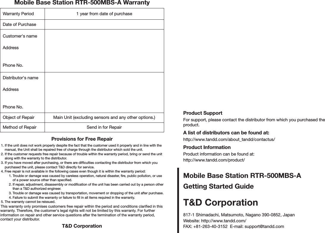 0RELOH%DVH6WDWLRQ5750%6$:DUUDQW\:DUUDQW\3HULRG \HDUIURPGDWHRISXUFKDVH'DWHRI3XUFKDVH&amp;XVWRPHUVQDPH$GGUHVV3KRQH1R'LVWULEXWRUVQDPH$GGUHVV3KRQH1R2EMHFWRI5HSDLU 0DLQ8QLWH[FOXGLQJVHQVRUVDQGDQ\RWKHURSWLRQV0HWKRGRI5HSDLU 6HQGLQIRU5HSDLU3URYLVLRQVIRU)UHH5HSDLU,IWKHXQLWGRHVQRWZRUNSURSHUO\GHVSLWHWKHIDFWWKDWWKHFXVWRPHUXVHGLWSURSHUO\DQGLQOLQHZLWKWKHPDQXDOWKH8QLWVKDOOEHUHSDLUHGIUHHRIFKDUJHWKURXJKWKHGLVWULEXWRUZKLFKVROGWKHXQLW,IWKHFXVWRPHUUHTXHVWVIUHHUHSDLUEHFDXVHRIWURXEOHZLWKLQWKHZDUUDQW\SHULRGEULQJRUVHQGWKHXQLWDORQJZLWKWKHZDUUDQW\WRWKHGLVWULEXWRU,I\RXKDYHPRYHGDIWHUSXUFKDVLQJRUWKHUHDUHGLIĺFXOWLHVFRQWDFWLQJWKHGLVWULEXWRUIURPZKLFK\RXSXUFKDVHGWKHXQLWSOHDVHFRQWDFW7'GLUHFWO\IRUVHUYLFH)UHHUHSDLULVQRWDYDLODEOHLQWKHIROORZLQJFDVHVHYHQWKRXJKLWLVZLWKLQWKHZDUUDQW\SHULRG7URXEOHRUGDPDJHZDVFDXVHGE\FDUHOHVVRSHUDWLRQQDWXUDOGLVDVWHUĺUHSXEOLFSROOXWLRQRUXVHRIDSRZHUVRXUFHRWKHUWKDQVSHFLĺHG,IUHSDLUDGMXVWPHQWGLVDVVHPEO\RUPRGLĺFDWLRQRIWKHXQLWKDVEHHQFDUULHGRXWE\DSHUVRQRWKHUWKDQD7'DXWKRUL]HGHQJLQHHU7URXEOHRUGDPDJHZDVFDXVHGE\WUDQVSRUWDWLRQPRYHPHQWRUGURSSLQJRIWKHXQLWDIWHUSXUFKDVH)DLOXUHWRVXEPLWWKHZDUUDQW\RUIDLOXUHWRĺOOLQDOOLWHPVUHTXLUHGLQWKHZDUUDQW\7KHZDUUDQW\FDQQRWEHUHLVVXHG7KLVZDUUDQW\RQO\SURPLVHVFXVWRPHUVIUHHUHSDLUZLWKLQWKHSHULRGDQGFRQGLWLRQVFODULĺHGLQWKLVZDUUDQW\7KHUHIRUHWKHFXVWRPHUVOHJDOULJKWVZLOOQRWEHOLPLWHGE\WKLVZDUUDQW\)RUIXUWKHULQIRUPDWLRQRQUHSDLUDQGRWKHUVHUYLFHTXHVWLRQVDIWHUWKHWHUPLQDWLRQRIWKHZDUUDQW\SHULRGFRQWDFW\RXUGLVWULEXWRU7'&amp;RUSRUDWLRQ3URGXFW6XSSRUW)RUVXSSRUWSOHDVHFRQWDFWWKHGLVWULEXWRUIURPZKLFK\RXSXUFKDVHGWKHSURGXFW$OLVWRIGLVWULEXWRUVFDQEHIRXQGDWKWWSZZZWDQGGFRPDERXWBWDQGGFRQWDFWXV3URGXFW,QIRUPDWLRQ3URGXFWLQIRUPDWLRQFDQEHIRXQGDWKWWSZZZWDQGGFRPSURGXFW0RELOH%DVH6WDWLRQ5750%6$*HWWLQJ6WDUWHG*XLGH7'&amp;RUSRUDWLRQ6KLPDGDFKL0DWVXPRWR1DJDQR-DSDQ:HEVLWHKWWSZZZWDQGGFRP)$;(PDLOVXSSRUW#WDQGGFRP