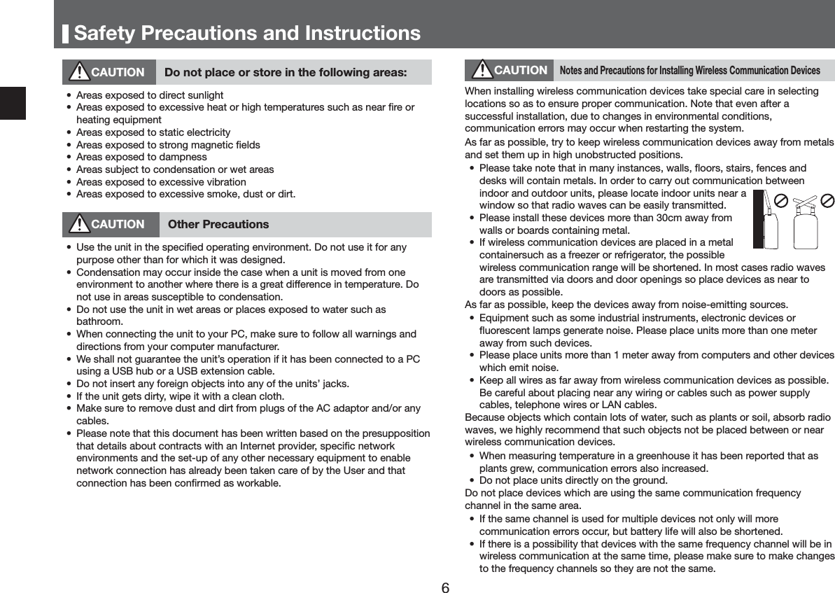 6DIHW\3UHFDXWLRQVDQG,QVWUXFWLRQV&amp;$87,21 'RQRWSODFHRUVWRUHLQWKHIROORZLQJDUHDVs $UHDVH[SRVHGWRGLUHFWVXQOLJKWs $UHDVH[SRVHGWRH[FHVVLYHKHDWRUKLJKWHPSHUDWXUHVVXFKDVQHDUĺUHRUKHDWLQJHTXLSPHQWs $UHDVH[SRVHGWRVWDWLFHOHFWULFLW\s $UHDVH[SRVHGWRVWURQJPDJQHWLFĺHOGVs $UHDVH[SRVHGWRGDPSQHVVs $UHDVVXEMHFWWRFRQGHQVDWLRQRUZHWDUHDVs $UHDVH[SRVHGWRH[FHVVLYHYLEUDWLRQs $UHDVH[SRVHGWRH[FHVVLYHVPRNHGXVWRUGLUW&amp;$87,21 2WKHU3UHFDXWLRQVs 8VHWKHXQLWLQWKHVSHFLĺHGRSHUDWLQJHQYLURQPHQW'RQRWXVHLWIRUDQ\SXUSRVHRWKHUWKDQIRUZKLFKLWZDVGHVLJQHGs &amp;RQGHQVDWLRQPD\RFFXULQVLGHWKHFDVHZKHQDXQLWLVPRYHGIURPRQHHQYLURQPHQWWRDQRWKHUZKHUHWKHUHLVDJUHDWGLIIHUHQFHLQWHPSHUDWXUH'RQRWXVHLQDUHDVVXVFHSWLEOHWRFRQGHQVDWLRQs 'RQRWXVHWKHXQLWLQZHWDUHDVRUSODFHVH[SRVHGWRZDWHUVXFKDVEDWKURRPs :KHQFRQQHFWLQJWKHXQLWWR\RXU3&amp;PDNHVXUHWRIROORZDOOZDUQLQJVDQGGLUHFWLRQVIURP\RXUFRPSXWHUPDQXIDFWXUHUs :HVKDOOQRWJXDUDQWHHWKHXQLWpVRSHUDWLRQLILWKDVEHHQFRQQHFWHGWRD3&amp;XVLQJD86%KXERUD86%H[WHQVLRQFDEOHs 'RQRWLQVHUWDQ\IRUHLJQREMHFWVLQWRDQ\RIWKHXQLWVpMDFNVs ,IWKHXQLWJHWVGLUW\ZLSHLWZLWKDFOHDQFORWKs 0DNHVXUHWRUHPRYHGXVWDQGGLUWIURPSOXJVRIWKH$&amp;DGDSWRUDQGRUDQ\FDEOHVs 3OHDVHQRWHWKDWWKLVGRFXPHQWKDVEHHQZULWWHQEDVHGRQWKHSUHVXSSRVLWLRQWKDWGHWDLOVDERXWFRQWUDFWVZLWKDQ,QWHUQHWSURYLGHUVSHFLĺFQHWZRUNHQYLURQPHQWVDQGWKHVHWXSRIDQ\RWKHUQHFHVVDU\HTXLSPHQWWRHQDEOHQHWZRUNFRQQHFWLRQKDVDOUHDG\EHHQWDNHQFDUHRIE\WKH8VHUDQGWKDWFRQQHFWLRQKDVEHHQFRQĺUPHGDVZRUNDEOH&amp;$87,211RWHVDQG3UHFDXWLRQVIRU,QVWDOOLQJ:LUHOHVV&amp;RPPXQLFDWLRQ'HYLFHV:KHQLQVWDOOLQJZLUHOHVVFRPPXQLFDWLRQGHYLFHVWDNHVSHFLDOFDUHLQVHOHFWLQJORFDWLRQVVRDVWRHQVXUHSURSHUFRPPXQLFDWLRQ1RWHWKDWHYHQDIWHUDVXFFHVVIXOLQVWDOODWLRQGXHWRFKDQJHVLQHQYLURQPHQWDOFRQGLWLRQVFRPPXQLFDWLRQHUURUVPD\RFFXUZKHQUHVWDUWLQJWKHV\VWHP$VIDUDVSRVVLEOHWU\WRNHHSZLUHOHVVFRPPXQLFDWLRQGHYLFHVDZD\IURPPHWDOVDQGVHWWKHPXSLQKLJKXQREVWUXFWHGSRVLWLRQVs 3OHDVHWDNHQRWHWKDWLQPDQ\LQVWDQFHVZDOOVĻRRUVVWDLUVIHQFHVDQGGHVNVZLOOFRQWDLQPHWDOV,QRUGHUWRFDUU\RXWFRPPXQLFDWLRQEHWZHHQLQGRRUDQGRXWGRRUXQLWVSOHDVHORFDWHLQGRRUXQLWVQHDUDZLQGRZVRWKDWUDGLRZDYHVFDQEHHDVLO\WUDQVPLWWHGs 3OHDVHLQVWDOOWKHVHGHYLFHVPRUHWKDQFPDZD\IURPZDOOVRUERDUGVFRQWDLQLQJPHWDOs ,IZLUHOHVVFRPPXQLFDWLRQGHYLFHVDUHSODFHGLQDPHWDOFRQWDLQHUVXFKDVDIUHH]HURUUHIULJHUDWRUWKHSRVVLEOHZLUHOHVVFRPPXQLFDWLRQUDQJHZLOOEHVKRUWHQHG,QPRVWFDVHVUDGLRZDYHVDUHWUDQVPLWWHGYLDGRRUVDQGGRRURSHQLQJVVRSODFHGHYLFHVDVQHDUWRGRRUVDVSRVVLEOH$VIDUDVSRVVLEOHNHHSWKHGHYLFHVDZD\IURPQRLVHHPLWWLQJVRXUFHVs (TXLSPHQWVXFKDVVRPHLQGXVWULDOLQVWUXPHQWVHOHFWURQLFGHYLFHVRUĻXRUHVFHQWODPSVJHQHUDWHQRLVH3OHDVHSODFHXQLWVPRUHWKDQRQHPHWHUDZD\IURPVXFKGHYLFHVs 3OHDVHSODFHXQLWVPRUHWKDQPHWHUDZD\IURPFRPSXWHUVDQGRWKHUGHYLFHVZKLFKHPLWQRLVHs .HHSDOOZLUHVDVIDUDZD\IURPZLUHOHVVFRPPXQLFDWLRQGHYLFHVDVSRVVLEOH%HFDUHIXODERXWSODFLQJQHDUDQ\ZLULQJRUFDEOHVVXFKDVSRZHUVXSSO\FDEOHVWHOHSKRQHZLUHVRU/$1FDEOHV%HFDXVHREMHFWVZKLFKFRQWDLQORWVRIZDWHUVXFKDVSODQWVRUVRLODEVRUEUDGLRZDYHVZHKLJKO\UHFRPPHQGWKDWVXFKREMHFWVQRWEHSODFHGEHWZHHQRUQHDUZLUHOHVVFRPPXQLFDWLRQGHYLFHVs :KHQPHDVXULQJWHPSHUDWXUHLQDJUHHQKRXVHLWKDVEHHQUHSRUWHGWKDWDVSODQWVJUHZFRPPXQLFDWLRQHUURUVDOVRLQFUHDVHGs 'RQRWSODFHXQLWVGLUHFWO\RQWKHJURXQG'RQRWSODFHGHYLFHVZKLFKDUHXVLQJWKHVDPHFRPPXQLFDWLRQIUHTXHQF\FKDQQHOLQWKHVDPHDUHDs ,IWKHVDPHFKDQQHOLVXVHGIRUPXOWLSOHGHYLFHVQRWRQO\ZLOOPRUHFRPPXQLFDWLRQHUURUVRFFXUEXWEDWWHU\OLIHZLOODOVREHVKRUWHQHGs ,IWKHUHLVDSRVVLELOLW\WKDWGHYLFHVZLWKWKHVDPHIUHTXHQF\FKDQQHOZLOOEHLQZLUHOHVVFRPPXQLFDWLRQDWWKHVDPHWLPHSOHDVHPDNHVXUHWRPDNHFKDQJHVWRWKHIUHTXHQF\FKDQQHOVVRWKH\DUHQRWWKHVDPH