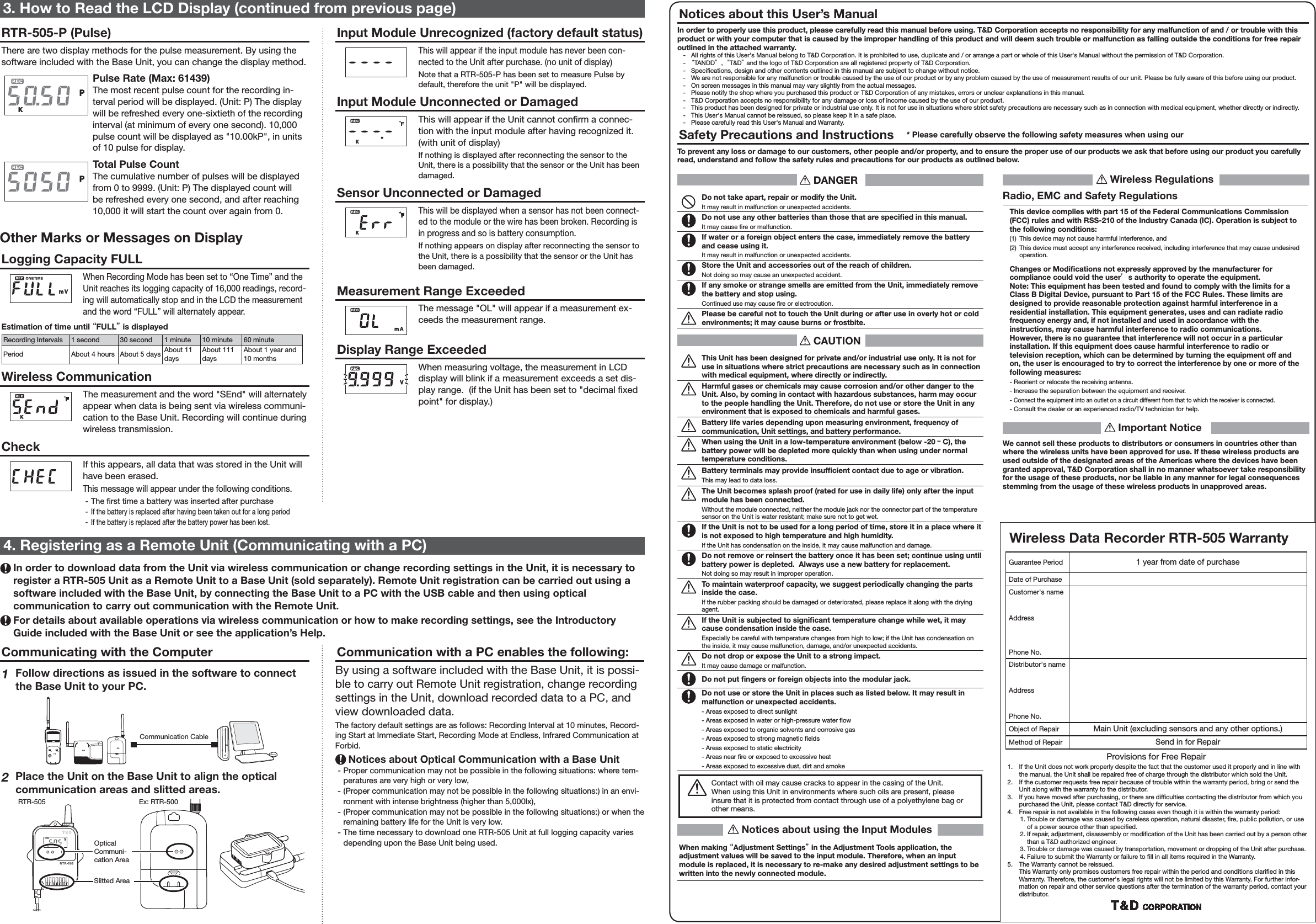Communication with a PC enables the following:By using a software included with the Base Unit, it is possi-ble to carry out Remote Unit registration, change recording settings in the Unit, download recorded data to a PC, and view downloaded data. The factory default settings are as follows: Recording Interval at 10 minutes, Record-ing Start at Immediate Start, Recording Mode at Endless, Infrared Communication at Forbid. Notices about Optical Communication with a Base Unit - Proper communication may not be possible in the following situations: where tem-peratures are very high or very low, - (Proper communication may not be possible in the following situations:) in an envi-ronment with intense brightness (higher than 5,000lx), - (Proper communication may not be possible in the following situations:) or when the remaining battery life for the Unit is very low. - The time necessary to download one RTR-505 Unit at full logging capacity varies depending upon the Base Unit being used.Communicating with the Computer1 Follow directions as issued in the software to connect the Base Unit to your PC.Communication Cable2Place the Unit on the Base Unit to align the optical communication areas and slitted areas.RTR-505Slitted AreaEx: RTR-500Optical Communi-cation Area4. Registering as a Remote Unit (Communicating with a PC) In order to download data from the Unit via wireless communication or change recording settings in the Unit, it is necessary to register a RTR-505 Unit as a Remote Unit to a Base Unit (sold separately). Remote Unit registration can be carried out using a software included with the Base Unit, by connecting the Base Unit to a PC with the USB cable and then using optical communication to carry out communication with the Remote Unit.  For details about available operations via wireless communication or how to make recording settings, see the Introductory Guide included with the Base Unit or see the application&rsquo;s Help. DANGERDo not take apart, repair or modify the Unit.It may result in malfunction or unexpected accidents.Do not use any other batteries than those that are speciﬁ ed in this manual.It may cause  re or malfunction.If water or a foreign object enters the case, immediately remove the battery and cease using it.It may result in malfunction or unexpected accidents.Store the Unit and accessories out of the reach of children.Not doing so may cause an unexpected accident.If any smoke or strange smells are emitted from the Unit, immediately remove the battery and stop using.Continued use may cause  re or electrocution.Please be careful not to touch the Unit during or after use in overly hot or cold environments; it may cause burns or frostbite. CAUTIONThis Unit has been designed for private and/or industrial use only. It is not for use in situations where strict precautions are necessary such as in connection with medical equipment, where directly or indirectly.Harmful gases or chemicals may cause corrosion and/or other danger to the Unit. Also, by coming in contact with hazardous substances, harm may occur to the people handling the Unit. Therefore, do not use or store the Unit in any environment that is exposed to chemicals and harmful gases.Battery life varies depending upon measuring environment, frequency of communication, Unit settings, and battery performance.When using the Unit in a low-temperature environment (below -20 ｰC), the battery power will be depleted more quickly than when using under normal temperature conditions.Battery terminals may provide insufﬁ cient contact due to age or vibration.This may lead to data loss.The Unit becomes splash proof (rated for use in daily life) only after the input module has been connected.Without the module connected, neither the module jack nor the connector part of the temperature sensor on the Unit is water resistant; make sure not to get wet. If the Unit is not to be used for a long period of time, store it in a place where it is not exposed to high temperature and high humidity.If the Unit has condensation on the inside, it may cause malfunction and damage.Do not remove or reinsert the battery once it has been set; continue using until battery power is depleted.  Always use a new battery for replacement.Not doing so may result in improper operation.To maintain waterproof capacity, we suggest periodically changing the parts inside the case.If the rubber packing should be damaged or deteriorated, please replace it along with the drying agent.If the Unit is subjected to signiﬁ cant temperature change while wet, it may cause condensation inside the case.Especially be careful with temperature changes from high to low; if the Unit has condensation on the inside, it may cause malfunction, damage, and/or unexpected accidents.Do not drop or expose the Unit to a strong impact.It may cause damage or malfunction.Do not put ﬁ ngers or foreign objects into the modular jack.Do not use or store the Unit in places such as listed below. It may result in malfunction or unexpected accidents.- Areas exposed to direct sunlight- Areas exposed in water or high-pressure water  ow- Areas exposed to organic solvents and corrosive gas- Areas exposed to strong magnetic  elds- Areas exposed to static electricity- Areas near  re or exposed to excessive heat- Areas exposed to excessive dust, dirt and smokeContact with oil may cause cracks to appear in the casing of the Unit.When using this Unit in environments where such oils are present, please insure that it is protected from contact through use of a polyethylene bag or other means. Notices about using the Input ModulesWhen making &ldquo;Adjustment Settings&rdquo; in the Adjustment Tools application, the adjustment values will be saved to the input module. Therefore, when an input module is replaced, it is necessary to re-make any desired adjustment settings to be written into the newly connected module. Wireless RegulationsRadio, EMC and Safety RegulationsThis device complies with part 15 of the Federal Communications Commission (FCC) rules and with RSS-210 of the Industry Canada (IC). Operation is subject to the following conditions:(1)  This device may not cause harmful interference, and (2)  This device must accept any interference received, including interference that may cause undesired operation.Changes or Modiﬁ cations not expressly approved by the manufacturer for compliance could void the user&rsquo;s authority to operate the equipment. Note: This equipment has been tested and found to comply with the limits for a Class B Digital Device, pursuant to Part 15 of the FCC Rules. These limits are designed to provide reasonable protection against harmful interference in a residential installation. This equipment generates, uses and can radiate radio frequency energy and, if not installed and used in accordance with the instructions, may cause harmful interference to radio communications.However, there is no guarantee that interference will not occur in a particular installation. If this equipment does cause harmful interference to radio or television reception, which can be determined by turning the equipment off and on, the user is encouraged to try to correct the interference by one or more of the following measures:- Reorient or relocate the receiving antenna.- Increase the separation between the equipment and receiver.- Connect the equipment into an outlet on a circuit different from that to which the receiver is connected.- Consult the dealer or an experienced radio/TV technician for help. Important NoticeWe cannot sell these products to distributors or consumers in countries other than where the wireless units have been approved for use. If these wireless products are used outside of the designated areas of the Americas where the devices have been granted approval, T&amp;D Corporation shall in no manner whatsoever take responsibility for the usage of these products, nor be liable in any manner for legal consequences stemming from the usage of these wireless products in unapproved areas.3. How to Read the LCD Display (continued from previous page)RTR-505-P (Pulse)There are two display methods for the pulse measurement. By using the software included with the Base Unit, you can change the display method.Pulse Rate (Max: 61439)The most recent pulse count for the recording in-terval period will be displayed. (Unit: P) The display will be refreshed every one-sixtieth of the recording interval (at minimum of every one second). 10,000 pulse count will be displayed as "10.00kP", in units of 10 pulse for display.Total Pulse CountThe cumulative number of pulses will be displayed from 0 to 9999. (Unit: P) The displayed count will be refreshed every one second, and after reaching 10,000 it will start the count over again from 0. Other Marks or Messages on DisplayLogging Capacity FULLWhen Recording Mode has been set to &ldquo;One Time&rdquo; and the Unit reaches its logging capacity of 16,000 readings, record-ing will automatically stop and in the LCD the measurement and the word &ldquo;FULL&rdquo; will alternately appear.Estimation of time until &ldquo;FULL&rdquo; is displayedRecording Intervals 1 second 30 second 1 minute 10 minute 60 minutePeriod About 4 hours About 5 days About 11 daysAbout 111 daysAbout 1 year and 10 monthsWireless CommunicationThe measurement and the word "SEnd" will alternately appear when data is being sent via wireless communi-cation to the Base Unit. Recording will continue during wireless transmission.CheckIf this appears, all data that was stored in the Unit will have been erased.This message will appear under the following conditions. - The  rst time a battery was inserted after purchase - If the battery is replaced after having been taken out for a long period - If the battery is replaced after the battery power has been lost.Input Module Unrecognized (factory default status)This will appear if the input module has never been con-nected to the Unit after purchase. (no unit of display)Note that a RTR-505-P has been set to measure Pulse by default, therefore the unit "P" will be displayed.Input Module Unconnected or DamagedThis will appear if the Unit cannot con rm a connec-tion with the input module after having recognized it.  (with unit of display)If nothing is displayed after reconnecting the sensor to the Unit, there is a possibility that the sensor or the Unit has been damaged.Sensor Unconnected or DamagedThis will be displayed when a sensor has not been connect-ed to the module or the wire has been broken. Recording is in progress and so is battery consumption.If nothing appears on display after reconnecting the sensor to the Unit, there is a possibility that the sensor or the Unit has been damaged.Measurement Range ExceededThe message "OL" will appear if a measurement ex-ceeds the measurement range. Display Range ExceededWhen measuring voltage, the measurement in LCD display will blink if a measurement exceeds a set dis-play range.  (if the Unit has been set to "decimal  xed point" for display.)Notices about this User&rsquo;s ManualIn order to properly use this product, please carefully read this manual before using. T&amp;D Corporation accepts no responsibility for any malfunction of and / or trouble with this product or with your computer that is caused by the improper handling of this product and will deem such trouble or malfunction as falling outside the conditions for free repair outlined in the attached warranty.  -   All rights of this User's Manual belong to T&amp;D Corporation. It is prohibited to use, duplicate and / or arrange a part or whole of this User's Manual without the permission of T&amp;D Corporation.  -  &ldquo;TANDD&rdquo;,  &ldquo;T&amp;D&rdquo; and the logo of T&amp;D Corporation are all registered property of T&amp;D Corporation.  -   Speci cations, design and other contents outlined in this manual are subject to change without notice.  -   We are not responsible for any malfunction or trouble caused by the use of our product or by any problem caused by the use of measurement results of our unit. Please be fully aware of this before using our product.  -   On screen messages in this manual may vary slightly from the actual messages.  -   Please notify the shop where you purchased this product or T&amp;D Corporation of any mistakes, errors or unclear explanations in this manual.   -   T&amp;D Corporation accepts no responsibility for any damage or loss of income caused by the use of our product.  -   This product has been designed for private or industrial use only. It is not for use in situations where strict safety precautions are necessary such as in connection with medical equipment, whether directly or indirectly.  -   This User's Manual cannot be reissued, so please keep it in a safe place.   -   Please carefully read this User's Manual and Warranty.Safety Precautions and Instructions    * Please carefully observe the following safety measures when using our To prevent any loss or damage to our customers, other people and/or property, and to ensure the proper use of our products we ask that before using our product you carefully read, understand and follow the safety rules and precautions for our products as outlined below.Wireless Data Recorder RTR-505 WarrantyGuarantee Period 1 year from date of purchaseDate of PurchaseCustomer's nameAddressPhone No.Distributor's nameAddressPhone No.Object of Repair Main Unit (excluding sensors and any other options.)Method of Repair Send in for RepairProvisions for Free Repair1.  If the Unit does not work properly despite the fact that the customer used it properly and in line with the manual, the Unit shall be repaired free of charge through the distributor which sold the Unit.2.  If the customer requests free repair because of trouble within the warranty period, bring or send the Unit along with the warranty to the distributor.  3.  If you have moved after purchasing, or there are dif culties contacting the distributor from which you purchased the Unit, please contact T&amp;D directly for service. 4.  Free repair is not available in the following cases even though it is within the warranty period:1. Trouble or damage was caused by careless operation, natural disaster,  re, public pollution, or use of a power source other than speci ed.2. If repair, adjustment, disassembly or modi cation of the Unit has been carried out by a person other than a T&amp;D authorized engineer.3. Trouble or damage was caused by transportation, movement or dropping of the Unit after purchase.4. Failure to submit the Warranty or failure to  ll in all items required in the Warranty.5.  The Warranty cannot be reissued.This Warranty only promises customers free repair within the period and conditions clari ed in this Warranty. Therefore, the customer's legal rights will not be limited by this Warranty. For further infor-mation on repair and other service questions after the termination of the warranty period, contact your distributor.