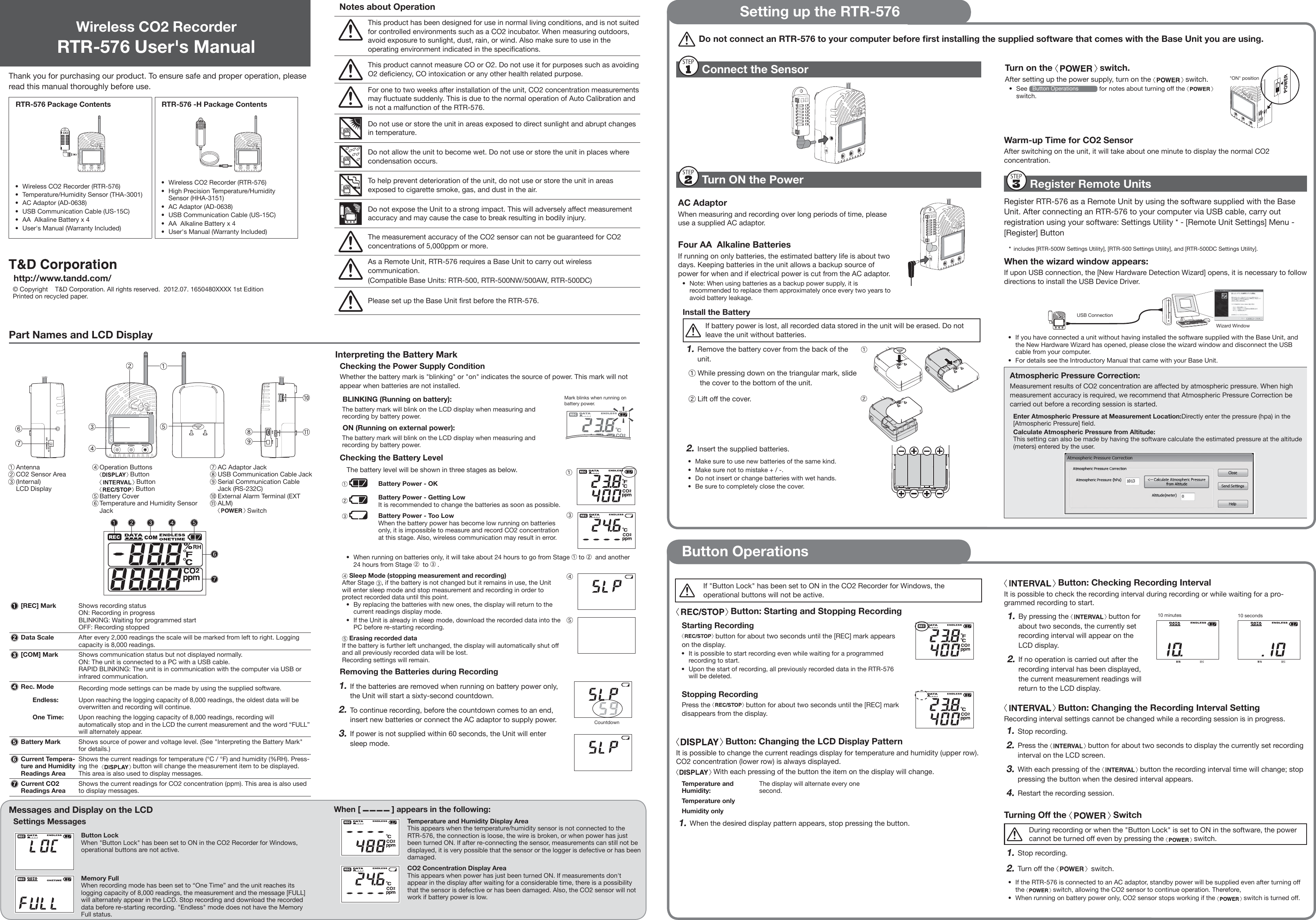 Part Names and LCD DisplayThank you for purchasing our product. To ensure safe and proper operation, please read this manual thoroughly before use.RTR-576 Package Contents RTR-576 -H Package Contents   &bull;  Wireless CO2 Recorder (RTR-576)&bull;  Temperature/Humidity Sensor (THA-3001)&bull;  AC Adaptor (AD-0638)&bull;  USB Communication Cable (US-15C)&bull;  AA  Alkaline Battery x 4&bull;  User's Manual (Warranty Included)&bull;  Wireless CO2 Recorder (RTR-576)&bull;  High Precision Temperature/Humidity Sensor (HHA-3151)&bull;  AC Adaptor (AD-0638)&bull;  USB Communication Cable (US-15C)&bull;  AA  Alkaline Battery x 4&bull;  User's Manual (Warranty Included)  http://www.tandd.com/&copy; Copyright    T&amp;D Corporation. All rights reserved.  2012.07. 1650480XXXX 1st EditionPrinted on recycled paper.  Notes about OperationThis product has been designed for use in normal living conditions, and is not suited for controlled environments such as a CO2 incubator. When measuring outdoors, avoid exposure to sunlight, dust, rain, or wind. Also make sure to use in the operating environment indicated in the speciﬁ cations.This product cannot measure CO or O2. Do not use it for purposes such as avoiding O2 deﬁ ciency, CO intoxication or any other health related purpose.For one to two weeks after installation of the unit, CO2 concentration measurements may ﬂ uctuate suddenly. This is due to the normal operation of Auto Calibration and is not a malfunction of the RTR-576.Do not use or store the unit in areas exposed to direct sunlight and abrupt changes in temperature.Do not allow the unit to become wet. Do not use or store the unit in places where condensation occurs.To help prevent deterioration of the unit, do not use or store the unit in areas exposed to cigarette smoke, gas, and dust in the air.Do not expose the Unit to a strong impact. This will adversely affect measurement accuracy and may cause the case to break resulting in bodily injury.The measurement accuracy of the CO2 sensor can not be guaranteed for CO2 concentrations of 5,000ppm or more.As a Remote Unit, RTR-576 requires a Base Unit to carry out wireless communication.(Compatible Base Units: RTR-500, RTR-500NW/500AW, RTR-500DC)Please set up the Base Unit ﬁ rst before the RTR-576. ⑦   AntennaCO2 Sensor Area (Internal)LCD Display Operation Buttons Button Button ButtonBattery CoverTemperature and Humidity Sensor JackAC Adaptor JackUSB Communication Cable JackSerial Communication Cable Jack (RS-232C)External Alarm Terminal (EXT ALM) Switch [REC] Mark Shows recording statusON: Recording in progressBLINKING: Waiting for programmed startOFF: Recording stoppedData Scale After every 2,000 readings the scale will be marked from left to right. Logging capacity is 8,000 readings.[COM] Mark Shows communication status but not displayed normally.ON: The unit is connected to a PC with a USB cable.RAPID BLINKING: The unit is in communication with the computer via USB or infrared communication.Rec. Mode Recording mode settings can be made by using the supplied software.Endless:      Upon reaching the logging capacity of 8,000 readings, the oldest data will be overwritten and recording will continue.One Time: Upon reaching the logging capacity of 8,000 readings, recording will automatically stop and in the LCD the current measurement and the word &ldquo;FULL&rdquo; will alternately appear.Battery Mark Shows source of power and voltage level. (See "Interpreting the Battery Mark" for details.)Current Tempera-ture and Humidity Readings AreaShows the current readings for temperature (&deg;C / &deg;F) and humidity (%RH). Press-ing the    button will change the measurement item to be displayed. This area is also used to display messages.Current CO2 Readings AreaShows the current readings for CO2 concentration (ppm). This area is also used to display messages.Wireless CO2 RecorderRTR-576 User's ManualSetting up the RTR-576Button OperationsDo not connect an RTR-576 to your computer before ﬁ rst installing the supplied software that comes with the Base Unit you are using. Connect the Sensor Turn ON the PowerAC AdaptorWhen measuring and recording over long periods of time, please use a supplied AC adaptor.Four AA  Alkaline BatteriesIf running on only batteries, the estimated battery life is about two days. Keeping batteries in the unit allows a backup source of power for when and if electrical power is cut from the AC adaptor.&bull;  Note: When using batteries as a backup power supply, it is recommended to replace them approximately once every two years to avoid battery leakage.Install the BatteryIf battery power is lost, all recorded data stored in the unit will be erased. Do not leave the unit without batteries.1. Remove the battery cover from the back of the unit. While pressing down on the triangular mark, slide the cover to the bottom of the unit. Lift off the cover.2. Insert the supplied batteries.&bull;  Make sure to use new batteries of the same kind.&bull;  Make sure not to mistake + / -.&bull;  Do not insert or change batteries with wet hands.&bull;  Be sure to completely close the cover.Messages and Display on the LCDSettings MessagesButton LockWhen "Button Lock" has been set to ON in the CO2 Recorder for Windows, operational buttons are not active.Memory FullWhen recording mode has been set to &ldquo;One Time&rdquo; and the unit reaches its logging capacity of 8,000 readings, the measurement and the message [FULL] will alternately appear in the LCD. Stop recording and download the recorded data before re-starting recording. "Endless" mode does not have the Memory Full status.Turn on the   switch.After setting up the power supply, turn on the   switch.&bull; See  Button Operations  for notes about turning off the   switch.  "ON" positionWarm-up Time for CO2 SensorAfter switching on the unit, it will take about one minute to display the normal CO2 concentration. Register Remote UnitsRegister RTR-576 as a Remote Unit by using the software supplied with the Base Unit. After connecting an RTR-576 to your computer via USB cable, carry out registration using your software: Settings Utility * - [Remote Unit Settings] Menu - [Register] Button *includes [RTR-500W Settings Utility], [RTR-500 Settings Utility], and [RTR-500DC Settings Utility].When the wizard window appears:If upon USB connection, the [New Hardware Detection Wizard] opens, it is necessary to follow directions to install the USB Device Driver. USB ConnectionWizard Window&bull;  If you have connected a unit without having installed the software supplied with the Base Unit, and the New Hardware Wizard has opened, please close the wizard window and disconnect the USB cable from your computer.&bull;  For details see the Introductory Manual that came with your Base Unit.Atmospheric Pressure Correction:Measurement results of CO2 concentration are affected by atmospheric pressure. When high measurement accuracy is required, we recommend that Atmospheric Pressure Correction be carried out before a recording session is started.Enter Atmospheric Pressure at Measurement Location:Directly enter the pressure (hpa) in the [Atmospheric Pressure] ﬁ eld.Calculate Atmospheric Pressure from Altitude:This setting can also be made by having the software calculate the estimated pressure at the altitude (meters) entered by the user.Interpreting the Battery MarkChecking the Power Supply ConditionWhether the battery mark is "blinking" or "on" indicates the source of power. This mark will not appear when batteries are not installed.BLINKING (Running on battery):The battery mark will blink on the LCD display when measuring and recording by battery power.Mark blinks when running on battery power.ON (Running on external power):The battery mark will blink on the LCD display when measuring and recording by battery power.Checking the Battery LevelThe battery level will be shown in three stages as below.  Battery Power - OKBattery Power - Getting LowIt is recommended to change the batteries as soon as possible. Battery Power - Too LowWhen the battery power has become low running on batteries only, it is impossible to measure and record CO2 concentration at this stage. Also, wireless communication may result in error.&bull;  When running on batteries only, it will take about 24 hours to go from Stage   to    and another 24 hours from Stage    to   . Sleep Mode (stopping measurement and recording)After Stage  , if the battery is not changed but it remains in use, the Unit will enter sleep mode and stop measurement and recording in order to protect recorded data until this point.&bull;  By replacing the batteries with new ones, the display will return to the current readings display mode.&bull;  If the Unit is already in sleep mode, download the recorded data into the PC before re-starting recording. Erasing recorded dataIf the battery is further left unchanged, the display will automatically shut off and all previously recorded data will be lost.Recording settings will remain.Removing the Batteries during Recording1. If the batteries are removed when running on battery power only, the Unit will start a sixty-second countdown.2. To continue recording, before the countdown comes to an end, insert new batteries or connect the AC adaptor to supply power.3. If power is not supplied within 60 seconds, the Unit will enter sleep mode.CountdownWhen [   ] appears in the following:Temperature and Humidity Display AreaThis appears when the temperature/humidity sensor is not connected to the RTR-576, the connection is loose, the wire is broken, or when power has just been turned ON. If after re-connecting the sensor, measurements can still not be displayed, it is very possible that the sensor or the logger is defective or has been damaged.CO2 Concentration Display AreaThis appears when power has just been turned ON. If measurements don't appear in the display after waiting for a considerable time, there is a possibility that the sensor is defective or has been damaged. Also, the CO2 sensor will not work if battery power is low.If "Button Lock" has been set to ON in the CO2 Recorder for Windows, the operational buttons will not be active. Button: Starting and Stopping RecordingStarting Recording button for about two seconds until the [REC] mark appears on the display.&bull;  It is possible to start recording even while waiting for a programmed recording to start.&bull;  Upon the start of recording, all previously recorded data in the RTR-576 will be deleted. Stopping RecordingPress the   button for about two seconds until the [REC] mark disappears from the display.   Button: Changing the LCD Display PatternIt is possible to change the current readings display for temperature and humidity (upper row). CO2 concentration (lower row) is always displayed. With each pressing of the button the item on the display will change.Temperature and Humidity:The display will alternate every one second.Temperature only&emsp;Humidity only1. When the desired display pattern appears, stop pressing the button. Button: Checking Recording IntervalIt is possible to check the recording interval during recording or while waiting for a pro-grammed recording to start.1. By pressing the   button for about two seconds, the currently set recording interval will appear on the LCD display.2. If no operation is carried out after the recording interval has been displayed, the current measurement readings will return to the LCD display. 10 minutes 10 seconds Button: Changing the Recording Interval SettingRecording interval settings cannot be changed while a recording session is in progress.1. Stop recording.2. Press the   button for about two seconds to display the currently set recording interval on the LCD screen.3. With each pressing of the   button the recording interval time will change; stop pressing the button when the desired interval appears.4. Restart the recording session.Turning Off the   SwitchDuring recording or when the "Button Lock" is set to ON in the software, the power cannot be turned off even by pressing the   switch.1. Stop recording.2. Turn off the    switch.&bull;  If the RTR-576 is connected to an AC adaptor, standby power will be supplied even after turning off the   switch, allowing the CO2 sensor to continue operation. Therefore, &bull;  When running on battery power only, CO2 sensor stops working if the   switch is turned off.