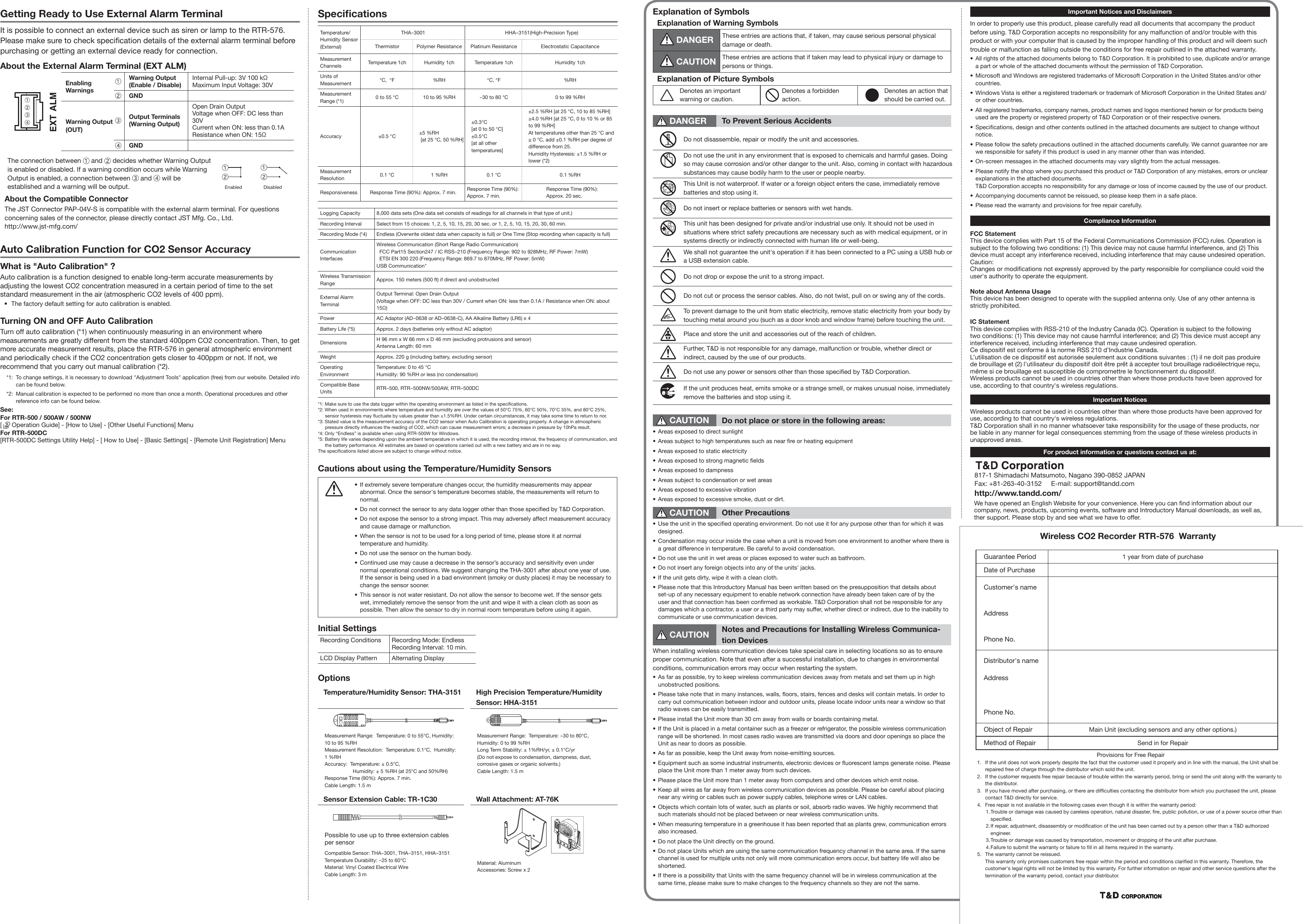 Speciﬁ cationsTemperature/Humidity Sensor (External)THA-3001 HHA-3151(High-Precision Type)Thermistor Polymer Resistance Platinum Resistance Electrostatic CapacitanceMeasurement Channels Temperature 1ch Humidity 1ch Temperature 1ch Humidity 1chUnits of Measurement &deg;C,  &deg;F %RH &deg;C, &deg;F %RHMeasurement Range (*1) 0 to 55 &deg;C 10 to 95 %RH-30 to 80 &deg;C 0 to 99 %RHAccuracy &plusmn;0.5 &deg;C &plusmn;5 %RH [at 25 &deg;C, 50 %RH]&plusmn;0.3&deg;C [at 0 to 50 &deg;C]&plusmn;0.5&deg;C[at all other temperatures]&plusmn;2.5 %RH [at 25 &deg;C, 10 to 85 %RH]&plusmn;4.0 %RH [at 25 &deg;C, 0 to 10 % or 85 to 99 %RH]At temperatures other than 25 &deg;C and  &ge; 0 &deg;C, add &plusmn;0.1 %RH per degree of difference from 25.Humidity Hysteresis: &plusmn;1.5 %RH or lower (*2)Measurement Resolution 0.1 &deg;C 1 %RH 0.1 &deg;C 0.1 %RHResponsiveness Response Time (90%): Approx. 7 min. Response Time (90%):Approx. 7 min.Response Time (90%):Approx. 20 sec.Logging Capacity 8,000 data sets (One data set consists of readings for all channels in that type of unit.)Recording Interval Select from 15 choices: 1, 2, 5, 10, 15, 20, 30 sec. or 1, 2, 5, 10, 15, 20, 30, 60 min.Recording Mode (*4) Endless (Overwrite oldest data when capacity is full) or One Time (Stop recording when capacity is full)Communication InterfacesWireless Communication (Short Range Radio Communication)  FCC Part15 Section247 / IC RSS-210 (Frequency Range: 902 to 928MHz, RF Power: 7mW)  ETSI EN 300 220 (Frequency Range: 869.7 to 870MHz, RF Power: 5mW)USB Communication"Wireless Transmission Range Approx. 150 meters (500 ft) if direct and unobstructedExternal Alarm TerminalOutput Terminal: Open Drain Output(Voltage when OFF: DC less than 30V / Current when ON: less than 0.1A / Resistance when ON: about 15&Omega;)Power AC Adaptor (AD-0638 or AD-0638-C), AA Alkaline Battery (LR6) x 4Battery Life (*5) Approx. 2 days (batteries only without AC adaptor) Dimensions H 96 mm x W 66 mm x D 46 mm (excluding protrusions and sensor)Antenna Length: 60 mmWeight Approx. 220 g (including battery, excluding sensor)Operating EnvironmentTemperature: 0 to 45 &deg;CHumidity: 90 %RH or less (no condensation)Compatible Base Units RTR-500, RTR-500NW/500AW, RTR-500DC*1: Make sure to use the data logger within the operating environment as listed in the speciﬁ cations.*2: When used in environments where temperature and humidity are over the values of 50&deg;C 75%, 60&deg;C 50%, 70&deg;C 35%, and 80&deg;C 25%, sensor hysteresis may ﬂ uctuate by values greater than &plusmn;1.5%RH. Under certain circumstances, it may take some time to return to nor.*3: Stated value is the measurement accuracy of the CO2 sensor when Auto Calibration is operating properly. A change in atmospheric pressure directly inﬂ uences the reading of CO2, which can cause measurement errors; a decrease in pressure by 10hPa result.*4: Only &ldquo;Endless&rdquo; is available when using RTR-500W for Windows.*5: Battery life varies depending upon the ambient temperature in which it is used, the recording interval, the frequency of communication, and the battery performance. All estimates are based on operations carried out with a new battery and are in no way.The speciﬁ cations listed above are subject to change without notice.          Cautions about using the Temperature/Humidity Sensors&bull;  If extremely severe temperature changes occur, the humidity measurements may appear abnormal. Once the sensor's temperature becomes stable, the measurements will return to normal.&bull;  Do not connect the sensor to any data logger other than those speciﬁ ed by T&amp;D Corporation.&bull;  Do not expose the sensor to a strong impact. This may adversely affect measurement accuracy and cause damage or malfunction.&bull;  When the sensor is not to be used for a long period of time, please store it at normal temperature and humidity.&bull;  Do not use the sensor on the human body.&bull;  Continued use may cause a decrease in the sensor&rsquo;s accuracy and sensitivity even under normal operational conditions. We suggest changing the THA-3001 after about one year of use. If the sensor is being used in a bad environment (smoky or dusty places) it may be necessary to change the sensor sooner.&bull;  This sensor is not water resistant. Do not allow the sensor to become wet. If the sensor gets wet, immediately remove the sensor from the unit and wipe it with a clean cloth as soon as possible. Then allow the sensor to dry in normal room temperature before using it again.Initial SettingsRecording Conditions Recording Mode: EndlessRecording Interval: 10 min.LCD Display Pattern Alternating DisplayOptionsTemperature/Humidity Sensor: THA-3151 High Precision Temperature/Humidity Sensor: HHA-3151 Measurement Range:  Temperature: 0 to 55&deg;C, Humidity: 10 to 95 %RHMeasurement Resolution:  Temperature: 0.1&deg;C,  Humidity: 1 %RHAccuracy:  Temperature: &plusmn; 0.5&deg;C,   Humidity: &plusmn; 5 %RH (at 25&deg;C and 50%RH)Response Time (90%): Approx. 7 min.Cable Length: 1.5 m Measurement Range:  Temperature: -30 to 80&deg;C, Humidity: 0 to 99 %RHLong Term Stability: &plusmn; 1%RH/yr, &plusmn; 0.1&deg;C/yr  (Do not expose to condensation, dampness, dust, corrosive gases or organic solvents.)Cable Length: 1.5 mSensor Extension Cable: TR-1C30 Wall Attachment: AT-76K Possible to use up to three extension cables per sensorCompatible Sensor: THA-3001, THA-3151, HHA-3151Temperature Durability: -25 to 60&deg;CMaterial: Vinyl Coated Electrical WireCable Length: 3 mMaterial: AluminumAccessories: Screw x 2Explanation of SymbolsExplanation of Warning Symbols   DANGER These entries are actions that, if taken, may cause serious personal physical damage or death.   CAUTION These entries are actions that if taken may lead to physical injury or damage to persons or things.Explanation of Picture SymbolsDenotes an important warning or caution.Denotes a forbidden action.Denotes an action that should be carried out. DANGER To Prevent Serious AccidentsDo not disassemble, repair or modify the unit and accessories.Do not use the unit in any environment that is exposed to chemicals and harmful gases. Doing so may cause corrosion and/or other danger to the unit. Also, coming in contact with hazardous substances may cause bodily harm to the user or people nearby.This Unit is not waterproof. If water or a foreign object enters the case, immediately remove batteries and stop using it.Do not insert or replace batteries or sensors with wet hands.This unit has been designed for private and/or industrial use only. It should not be used in situations where strict safety precautions are necessary such as with medical equipment, or in systems directly or indirectly connected with human life or well-being.We shall not guarantee the unit's operation if it has been connected to a PC using a USB hub or a USB extension cable.Do not drop or expose the unit to a strong impact.Do not cut or process the sensor cables. Also, do not twist, pull on or swing any of the cords.To prevent damage to the unit from static electricity, remove static electricity from your body by touching metal around you (such as a door knob and window frame) before touching the unit.Place and store the unit and accessories out of the reach of children.Further, T&amp;D is not responsible for any damage, malfunction or trouble, whether direct or indirect, caused by the use of our products.Do not use any power or sensors other than those speciﬁ ed by T&amp;D Corporation.If the unit produces heat, emits smoke or a strange smell, or makes unusual noise, immediately remove the batteries and stop using it. CAUTION Do not place or store in the following areas:&bull;  Areas exposed to direct sunlight&bull;  Areas subject to high temperatures such as near ﬁ re or heating equipment&bull;  Areas exposed to static electricity&bull;  Areas exposed to strong magnetic ﬁ elds&bull;  Areas exposed to dampness&bull;  Areas subject to condensation or wet areas&bull;  Areas exposed to excessive vibration&bull;  Areas exposed to excessive smoke, dust or dirt. CAUTION Other Precautions&bull;  Use the unit in the speciﬁ ed operating environment. Do not use it for any purpose other than for which it was designed.&bull;  Condensation may occur inside the case when a unit is moved from one environment to another where there is a great difference in temperature. Be careful to avoid condensation.&bull;  Do not use the unit in wet areas or places exposed to water such as bathroom.&bull;  Do not insert any foreign objects into any of the units' jacks.&bull;  If the unit gets dirty, wipe it with a clean cloth.&bull;  Please note that this Introductory Manual has been written based on the presupposition that details about set-up of any necessary equipment to enable network connection have already been taken care of by the user and that connection has been conﬁ rmed as workable. T&amp;D Corporation shall not be responsible for any damages which a contractor, a user or a third party may suffer, whether direct or indirect, due to the inability to communicate or use communication devices. CAUTION Notes and Precautions for Installing Wireless Communica-tion DevicesWhen installing wireless communication devices take special care in selecting locations so as to ensure proper communication. Note that even after a successful installation, due to changes in environmental conditions, communication errors may occur when restarting the system.&bull;  As far as possible, try to keep wireless communication devices away from metals and set them up in high unobstructed positions.&bull;  Please take note that in many instances, walls, ﬂ oors, stairs, fences and desks will contain metals. In order to carry out communication between indoor and outdoor units, please locate indoor units near a window so that radio waves can be easily transmitted. &bull;  Please install the Unit more than 30 cm away from walls or boards containing metal.&bull;  If the Unit is placed in a metal container such as a freezer or refrigerator, the possible wireless communication range will be shortened. In most cases radio waves are transmitted via doors and door openings so place the Unit as near to doors as possible.&bull;  As far as possible, keep the Unit away from noise-emitting sources.&bull;  Equipment such as some industrial instruments, electronic devices or ﬂ uorescent lamps generate noise. Please place the Unit more than 1 meter away from such devices. &bull;  Please place the Unit more than 1 meter away from computers and other devices which emit noise.&bull;  Keep all wires as far away from wireless communication devices as possible. Please be careful about placing near any wiring or cables such as power supply cables, telephone wires or LAN cables.&bull;  Objects which contain lots of water, such as plants or soil, absorb radio waves. We highly recommend that such materials should not be placed between or near wireless communication units.&bull;  When measuring temperature in a greenhouse it has been reported that as plants grew, communication errors also increased.&bull;  Do not place the Unit directly on the ground.&bull;  Do not place Units which are using the same communication frequency channel in the same area. If the same channel is used for multiple units not only will more communication errors occur, but battery life will also be shortened.&bull;  If there is a possibility that Units with the same frequency channel will be in wireless communication at the same time, please make sure to make changes to the frequency channels so they are not the same.Getting Ready to Use External Alarm TerminalIt is possible to connect an external device such as siren or lamp to the RTR-576. Please make sure to check speciﬁ cation details of the external alarm terminal before purchasing or getting an external device ready for connection.About the External Alarm Terminal (EXT ALM)  Enabling WarningsWarning Output (Enable / Disable)Internal Pull-up: 3V 100 k&Omega;Maximum Input Voltage: 30VGNDWarning Output(OUT)Output Terminals (Warning Output)Open Drain OutputVoltage when OFF: DC less than 30VCurrent when ON: less than 0.1AResistance when ON: 15&Omega;GNDThe connection between   and   decides whether Warning Output is enabled or disabled. If a warning condition occurs while Warning Output is enabled, a connection between   and   will be established and a warning will be output.    Enabled DisabledAbout the Compatible ConnectorThe JST Connector PAP-04V-S is compatible with the external alarm terminal. For questions concerning sales of the connector, please directly contact JST Mfg. Co., Ltd. http://www.jst-mfg.com/ Auto Calibration Function for CO2 Sensor AccuracyWhat is "Auto Calibration" ?Auto calibration is a function designed to enable long-term accurate measurements by adjusting the lowest CO2 concentration measured in a certain period of time to the set standard measurement in the air (atmospheric CO2 levels of 400 ppm).&bull;  The factory default setting for auto calibration is enabled.Turning ON and OFF Auto CalibrationTurn off auto calibration (*1) when continuously measuring in an environment where measurements are greatly different from the standard 400ppm CO2 concentration. Then, to get more accurate measurement results, place the RTR-576 in general atmospheric environment and periodically check if the CO2 concentration gets closer to 400ppm or not. If not, we recommend that you carry out manual calibration (*2).*1:  To change settings, it is necessary to download "Adjustment Tools" application (free) from our website. Detailed info can be found below.*2:  Manual calibration is expected to be performed no more than once a month. Operational procedures and other reference info can be found below.See:For RTR-500 / 500AW / 500NW[   Operation Guide] - [How to Use] - [Other Useful Functions] Menu For RTR-500DC[RTR-500DC Settings Utility Help] - [ How to Use] - [Basic Settings] - [Remote Unit Registration] MenuImportant Notices and DisclaimersIn order to properly use this product, please carefully read all documents that accompany the product before using. T&amp;D Corporation accepts no responsibility for any malfunction of and/or trouble with this product or with your computer that is caused by the improper handling of this product and will deem such trouble or malfunction as falling outside the conditions for free repair outlined in the attached warranty.&bull;  All rights of the attached documents belong to T&amp;D Corporation. It is prohibited to use, duplicate and/or arrange a part or whole of the attached documents without the permission of T&amp;D Corporation.&bull;  Microsoft and Windows are registered trademarks of Microsoft Corporation in the United States and/or other countries.&bull;  Windows Vista is either a registered trademark or trademark of Microsoft Corporation in the United States and/or other countries.&bull;  All registered trademarks, company names, product names and logos mentioned herein or for products being used are the property or registered property of T&amp;D Corporation or of their respective owners.&bull; Speciﬁ cations, design and other contents outlined in the attached documents are subject to change without notice.&bull;  Please follow the safety precautions outlined in the attached documents carefully. We cannot guarantee nor are we responsible for safety if this product is used in any manner other than was intended.&bull;  On-screen messages in the attached documents may vary slightly from the actual messages.&bull;  Please notify the shop where you purchased this product or T&amp;D Corporation of any mistakes, errors or unclear explanations in the attached documents. T&amp;D Corporation accepts no responsibility for any damage or loss of income caused by the use of our product.&bull;  Accompanying documents cannot be reissued, so please keep them in a safe place.&bull;  Please read the warranty and provisions for free repair carefully.Compliance InformationFCC StatementThis device complies with Part 15 of the Federal Communications Commission (FCC) rules. Operation is subject to the following two conditions: (1) This device may not cause harmful interference, and (2) This device must accept any interference received, including interference that may cause undesired operation.Caution:Changes or modiﬁ cations not expressly approved by the party responsible for compliance could void the user's authority to operate the equipment. Note about Antenna UsageThis device has been designed to operate with the supplied antenna only. Use of any other antenna is strictly prohibited.IC StatementThis device complies with RSS-210 of the Industry Canada (IC). Operation is subject to the following two conditions: (1) This device may not cause harmful interference; and (2) This device must accept any interference received, including interference that may cause undesired operation.Ce dispositif est conforme &agrave; la norme RSS 210 d&rsquo;Industrie Canada.L&rsquo;utilisation de ce dispositif est autoris&eacute;e seulement aux conditions suivantes : (1) il ne doit pas produire de brouillage et (2) l&rsquo;utilisateur du dispositif doit &ecirc;tre pr&ecirc;t &agrave; accepter tout brouillage radio&eacute;lectrique re&ccedil;u, m&ecirc;me si ce brouillage est susceptible de compromettre le fonctionnement du dispositif.Wireless products cannot be used in countries other than where those products have been approved for use, according to that country's wireless regulations.Important NoticesWireless products cannot be used in countries other than where those products have been approved for use, according to that country's wireless regulations.T&amp;D Corporation shall in no manner whatsoever take responsibility for the usage of these products, nor be liable in any manner for legal consequences stemming from the usage of these wireless products in unapproved areas.For product information or questions contact us at:817-1 Shimadachi Matsumoto, Nagano 390-0852 JAPANFax: +81-263-40-3152     E-mail: support@tandd.comhttp://www.tandd.com/We have opened an English Website for your convenience. Here you can ﬁ nd information about our company, news, products, upcoming events, software and Introductory Manual downloads, as well as, ther support. Please stop by and see what we have to offer.Wireless CO2 Recorder RTR-576  WarrantyGuarantee Period 1 year from date of purchaseDate of PurchaseCustomer's nameAddressPhone No.Distributor's nameAddressPhone No.Object of Repair Main Unit (excluding sensors and any other options.)Method of Repair Send in for RepairProvisions for Free Repair1.  If the unit does not work properly despite the fact that the customer used it properly and in line with the manual, the Unit shall be repaired free of charge through the distributor which sold the unit.2.  If the customer requests free repair because of trouble within the warranty period, bring or send the unit along with the warranty to the distributor.  3.  If you have moved after purchasing, or there are difﬁ culties contacting the distributor from which you purchased the unit, please contact T&amp;D directly for service. 4.  Free repair is not available in the following cases even though it is within the warranty period:1. Trouble or damage was caused by careless operation, natural disaster, ﬁ re, public pollution, or use of a power source other than speciﬁ ed.2. If repair, adjustment, disassembly or modiﬁ cation of the unit has been carried out by a person other than a T&amp;D authorized engineer.3. Trouble or damage was caused by transportation, movement or dropping of the unit after purchase.4. Failure to submit the warranty or failure to ﬁ ll in all items required in the warranty.5.  The warranty cannot be reissued.This warranty only promises customers free repair within the period and conditions clariﬁ ed in this warranty. Therefore, the customer's legal rights will not be limited by this warranty. For further information on repair and other service questions after the termination of the warranty period, contact your distributor.