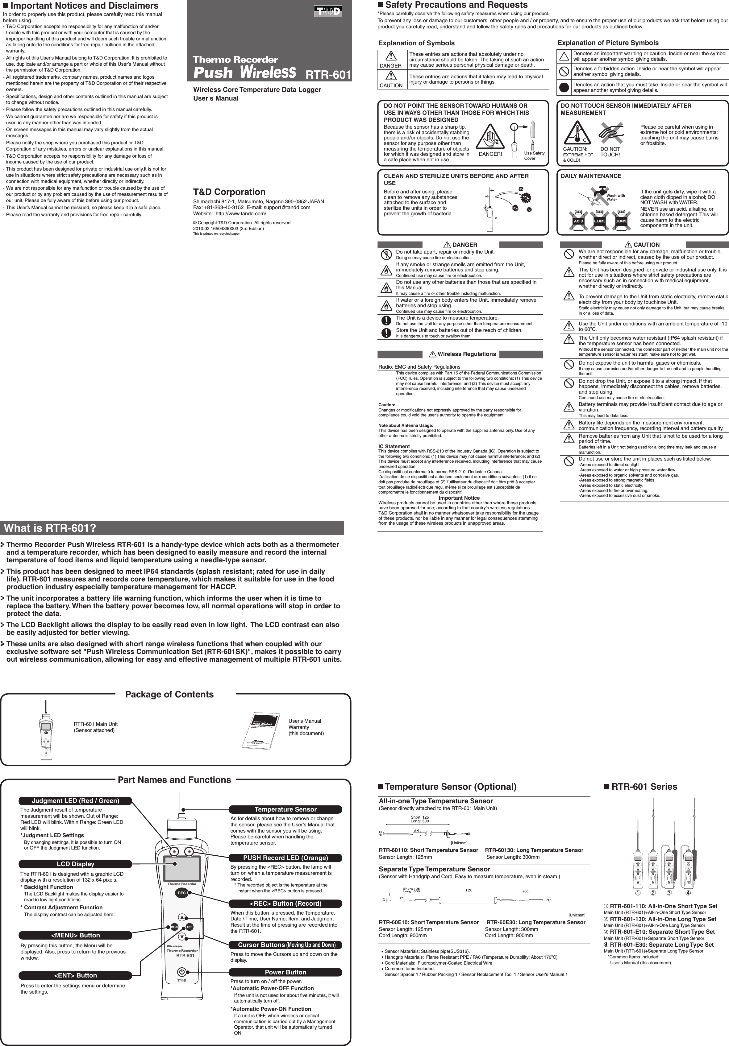 T&amp;D CorporationShimadachi 817-1, Matsumoto, Nagano 390-0852 JAPANFax: +81-263-40-3152  E-mail: support@tandd.comWebsite:  http://www.tandd.com/Wireless Core Temperature Data LoggerUser's Manual &copy; Copyright T&amp;D Corporation  All rights reserved.    2010.03 16504390003 (3rd Edition)This is printed on recycled paper.RTR-601If the unit gets dirty, wipe it with a clean cloth dipped in alcohol; DO NOT WASH with WATER.NEVER use an acid, alkaline, or chlorine based detergent. This will cause harm to the electric components in the unit. Before and after using, please clean to remove any substances attached to the surface and sterilize the units in order to prevent the growth of bacteria.Explanation of Symbols      DANGERThese entries are actions that absolutely under no circumstance should be taken. The taking of such an action may cause serious personal physical damage or death.      CAUTIONThese entries are actions that if taken may lead to physical injury or damage to persons or things.Explanation of Picture SymbolsDenotes an important warning or caution. Inside or near the symbol will appear another symbol giving details.Denotes a forbidden action. Inside or near the symbol will appear another symbol giving details.Denotes an action that you must take. Inside or near the symbol will appear another symbol giving details.  Safety Precautions and Requests*Please carefully observe the following safety measures when using our product.To prevent any loss or damage to our customers, other people and / or property, and to ensure the proper use of our products we ask that before using our product you carefully read, understand and follow the safety rules and precautions for our products as outlined below.               DANGERDo not take apart, repair or modify the Unit.Doing so may cause ﬁre or electrocution.If any smoke or strange smells are emitted from the Unit, immediately remove batteries and stop using.Continued use may cause ﬁre or electrocution.Do not use any other batteries than those that are speciﬁed in this Manual.It may cause a ﬁre or other trouble including malfunction.If water or a foreign body enters the Unit, immediately remove batteries and stop using.Continued use may cause ﬁre or electrocution.The Unit is a device to measure temperature. Do not use the Unit for any purpose other than temperature measurement.Store the Unit and batteries out of the reach of children.It is dangerous to touch or swallow them.       Wireless RegulationsRadio, EMC and Safety RegulationsThis device complies with Part 15 of the Federal Communications Commission (FCC) rules. Operation is subject to the following two conditions: (1) This device may not cause harmful interference, and (2) This device must accept any interference received, including interference that may cause undesired operation.Caution: Changes or modiﬁcations not expressly approved by the party responsible for compliance could void the user's authority to operate the equipment.Note about Antenna Usage: This device has been designed to operate with the supplied antenna only. Use of any other antenna is strictly prohibited.IC StatementThis device complies with RSS-210 of the Industry Canada (IC). Operation is subject to the following two conditions: (1) This device may not cause harmful interference; and (2) This device must accept any interference received, including interference that may cause undesired operation.Ce dispositif est conforme &agrave; la norme RSS 210 d&rsquo;Industrie Canada.L&rsquo;utilisation de ce dispositif est autoris&eacute;e seulement aux conditions suivantes : (1) il ne doit pas produire de brouillage et (2) l&rsquo;utilisateur du dispositif doit &ecirc;tre pr&ecirc;t &agrave; accepter tout brouillage radio&eacute;lectrique re&ccedil;u, m&ecirc;me si ce brouillage est susceptible de compromettre le fonctionnement du dispositif.                                                    Important NoticeWireless products cannot be used in countries other than where those products have been approved for use, according to that country's wireless regulations.T&amp;D Corporation shall in no manner whatsoever take responsibility for the usage of these products, nor be liable in any manner for legal consequences stemming from the usage of these wireless products in unapproved areas.                CAUTIONWe are not responsible for any damage, malfunction or trouble, whether direct or indirect, caused by the use of our product. Please be fully aware of this before using our product.This Unit has been designed for private or industrial use only. It is not for use in situations where strict safety precautions are necessary such as in connection with medical equipment, whether directly or indirectly.To prevent damage to the Unit from static electricity, remove static electricity from your body by touchinxe Unit.Static electricity may cause not only damage to the Unit, but may cause breaks in or a loss of data.Use the Unit under conditions with an ambient temperature of -10 to 60oC.The Unit only becomes water resistant (IP64 splash resistant) if the temperature sensor has been connected.Without the sensor connected, the connector part of neither the main unit nor the temperature sensor is water resistant; make sure not to get wet.Do not expose the unit to harmful gases or chemicals. It may cause corrosion and/or other danger to the unit and to people handling the unit.Do not drop the Unit, or expose it to a strong impact. If that happens, immediately disconnect the cables, remove batteries, and stop using.Continued use may cause ﬁre or electrocution.Battery terminals may provide insufﬁcient contact due to age or vibration.This may lead to data loss.Battery life depends on the measurement environment, communication frequency, recording interval and battery quality.Remove batteries from any Unit that is not to be used for a long period of time.Batteries left in a Unit not being used for a long time may leak and cause a malfunction.Do not use or store the unit in places such as listed below: -Areas exposed to direct sunlight-Areas exposed to water or high-pressure water ﬂow.-Areas exposed to organic solvents and corrosive gas.-Areas exposed to strong magnetic ﬁelds-Areas exposed to static electricity.-Areas exposed to ﬁre or overheating.-Areas exposed to excessive dust or smoke. Important Notices and DisclaimersIn order to properly use this product, please carefully read this manual before using.- T&amp;D Corporation accepts no responsibility for any malfunction of and/or trouble with this product or with your computer that is caused by the improper handling of this product and will deem such trouble or malfunction as falling outside the conditions for free repair outlined in the attached warranty. - All rights of this User's Manual belong to T&amp;D Corporation. It is prohibited to use, duplicate and/or arrange a part or whole of this User&rsquo;s Manual without the permission of T&amp;D Corporation. - All registered trademarks, company names, product names and logos mentioned herein are the property of T&amp;D Corporation or of their respective owners. - Speciﬁcations, design and other contents outlined in this manual are subject to change without notice.- Please follow the safety precautions outlined in this manual carefully. - We cannot guarantee nor are we responsible for safety if this product is used in any manner other than was intended.- On screen messages in this manual may vary slightly from the actual messages.- Please notify the shop where you purchased this product or T&amp;D Corporation of any mistakes, errors or unclear explanations in this manual.- T&amp;D Corporation accepts no responsibility for any damage or loss of income caused by the use of our product. - This product has been designed for private or industrial use only.It is not for use in situations where strict safety precautions are necessary such as in connection with medical equipment, whether directly or indirectly. - We are not responsible for any malfunction or trouble caused by the use of our product or by any problem caused by the use of measurement results of our unit. Please be fully aware of this before using our product. - This User&rsquo;s Manual cannot be reissued, so please keep it in a safe place.- Please read the warranty and provisions for free repair carefully. Because the sensor has a sharp tip, there is a risk of accidentally stabbing people and/or objects. Do not use the sensor for any purpose other than measuring the temperature of objects for which it was designed and store in a safe place when not in use.Please be careful when using in extreme hot or cold environments; touching the unit may cause burns or frostbite.DO NOT TOUCH SENSOR IMMEDIATELY AFTER MEASUREMENTDAILY MAINTENANCEDO NOT POINT THE SENSOR TOWARD HUMANS OR USE IN WAYS OTHER THAN THOSE FOR WHICH THIS PRODUCT WAS DESIGNEDCLEAN AND STERILIZE UNITS BEFORE AND AFTER USECAUTION: EXTREME HOT &amp; COLD! DO NOT TOUCH!DANGER! Use Safety CoverWhat is RTR-601? Thermo Recorder Push Wireless RTR-601 is a handy-type device which acts both as a thermometer and a temperature recorder, which has been designed to easily measure and record the internal temperature of food items and liquid temperature using a needle-type sensor. This product has been designed to meet IP64 standards (splash resistant; rated for use in daily life). RTR-601 measures and records core temperature, which makes it suitable for use in the food production industry especially temperature management for HACCP.  The unit incorporates a battery life warning function, which informs the user when it is time to replace the battery. When the battery power becomes low, all normal operations will stop in order to protect the data.  The LCD Backlight allows the display to be easily read even in low light.  The LCD contrast can also be easily adjusted for better viewing. These units are also designed with short range wireless functions that when coupled with our exclusive software set "Push Wireless Communication Set (RTR-601SK)", makes it possible to carry out wireless communication, allowing for easy and effective management of multiple RTR-601 units.     Package of Contents Part Names and FunctionsJudgment LED (Red / Green)The Judgment result of temperature measurement will be shown. Out of Range: Red LED will blink. Within Range: Green LED will blink. *Judgment LED SettingsBy changing settings, it is possible to turn ON or OFF the Judgment LED function.RTR-601 Main Unit (Sensor attached)User's Manual Warranty(this document) LCD DisplayThe RTR-601 is designed with a graphic LCD display with a resolution of 132 x 64 pixels.* Backlight FunctionThe LCD Backlight makes the display easier to read in low light conditions.* Contrast Adjustment FunctionThe display contrast can be adjusted here.By pressing this button, the Menu will be displayed. Also, press to return to the previous window.Press to enter the settings menu or determine the settings.Temperature SensorAs for details about how to remove or change the sensor, please see the User's Manual that comes with the sensor you will be using. Please be careful when handling the temperature sensor. PUSH Record LED (Orange)By pressing the <REC> button, the lamp will turn on when a temperature measurement is recorded. * The recorded object is the temperature at the instant when the <REC> button is pressed. <REC> Button (Record)When this button is pressed, the Temperature, Date / Time, User Name, Item, and Judgment Result at the time of pressing are recorded into the RTR-601.Cursor Buttons (Moving Up and Down) Press to move the Cursors up and down on the display.Power ButtonPress to turn on / off the power.*Automatic Power-OFF Function If the unit is not used for about ﬁve minutes, it will automatically turn off. *Automatic Power-ON Function If a unit is OFF, when wireless or optical communication is carried out by a Management Operator, that unit will be automatically turned ON. <MENU> Button<ENT> Button RTR-601 Series RTR-601-110: All-in-One Short Type Set Main Unit (RTR-601)+All-in-One Short Type Sensor  RTR-601-130: All-in-One Long Type SetMain Unit (RTR-601)+All-in-One Long Type Sensor   RTR-601-E10: Separate Short Type Set Main Unit (RTR-601)+Separate Short Type Sensor   RTR-601-E30: Separate Long Type SetMain Unit (RTR-601)+Separate Long Type Sensor  *Common Items Included:   User's Manual (this document)  Temperature Sensor (Optional)All-in-one Type Temperature Sensor(Sensor directly attached to the RTR-601 Main Unit) [Unit:mm]RTR-60110: Short Temperature Sensor Sensor Length: 125mm    RTR-60130: Long Temperature Sensor Sensor Length: 300mmSeparate Type Temperature Sensor (Sensor with Handgrip and Cord. Easy to measure temperature, even in steam.)[Unit:mm]126RTR-60E10: Short Temperature Sensor Sensor Length: 125mm  Cord Length: 900mm  RTR-60E30: Long Temperature Sensor Sensor Length: 300mm Cord Length: 900mm Sensor Materials: Stainless pipe(SUS316). Handgrip Materials:  Flame Resistant PPE / PA6 (Temperature Durability: About 170oC) Cord Materials:  Fluoropolymer-Coated Electrical Wire Common Items Included:   Sensor Spacer 1 / Rubber Packing 1 / Sensor Replacement Tool 1 / Sensor User's Manual 1 
