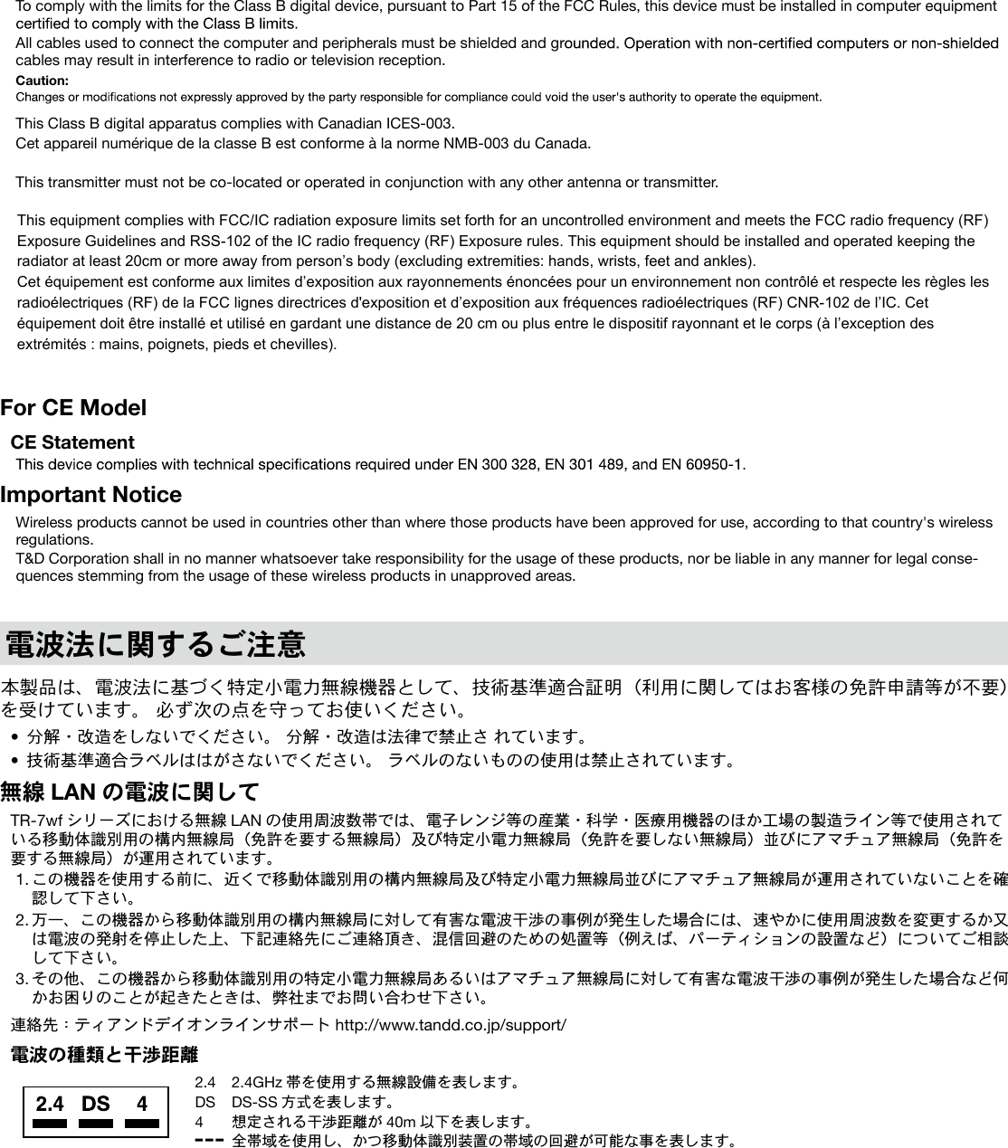 To comply with the limits for the Class B digital device, pursuant to Part 15 of the FCC Rules, this device must be installed in computer equipment All cables used to connect the computer and peripherals must be shielded and grcables may result in interference to radio or television reception.Caution: This Class B digital apparatus complies with Canadian ICES-003.Cet appareil numérique de la classe B est conforme à la norme NMB-003 du Canada.This transmitter must not be co-located or operated in conjunction with any other antenna or transmitter.For CE ModelCE StatementImportant NoticeWireless products cannot be used in countries other than where those products have been approved for use, according to that country's wireless regulations.T&D Corporation shall in no manner whatsoever take responsibility for the usage of these products, nor be liable in any manner for legal conse-quences stemming from the usage of these wireless products in unapproved areas.電波法に関するご注意本製品は、電波法に基づく特定小電力無線機器として、技術基準適合証明(利用に関してはお客様の免許申請等が不要)を受けています。 必ず次の点を守ってお使いください。• 分解・改造をしないでください。 分解・改造は法律で禁止さ れています。• 技術基準適合ラベルははがさないでください。 ラベルのないものの使用は禁止されています。無線 LAN の電波に関してTR-7wf シリーズにおける無線 LAN の使用周波数帯では、電子レンジ等の産業・科学・医療用機器のほか工場の製造ライン等で使用されている移動体識別用の構内無線局(免許を要する無線局)及び特定小電力無線局(免許を要しない無線局)並びにアマチュア無線局(免許を要する無線局)が運用されています。1. この機器を使用する前に、近くで移動体識別用の構内無線局及び特定小電力無線局並びにアマチュア無線局が運用されていないことを確認して下さい。2. 万一、この機器から移動体識別用の構内無線局に対して有害な電波干渉の事例が発生した場合には、速やかに使用周波数を変更するか又は電波の発射を停止した上、下記連絡先にご連絡頂き、混信回避のための処置等(例えば、パーティションの設置など)についてご相談して下さい。3. その他、この機器から移動体識別用の特定小電力無線局あるいはアマチュア無線局に対して有害な電波干渉の事例が発生した場合など何かお困りのことが起きたときは、弊社までお問い合わせ下さい。連絡先:ティアンドデイオンラインサポート http://www.tandd.co.jp/support/電波の種類と干渉距離2.4 2.4GHz 帯を使用する無線設備を表します。DS DS-SS 方式を表します。4 想定される干渉距離が 40m 以下を表します。 全帯域を使用し、かつ移動体識別装置の帯域の回避が可能な事を表します。This equipment complies with FCC/IC radiation exposure limits set forth for an uncontrolled environment and meets the FCC radio frequency (RF) Exposure Guidelines and RSS-102 of the IC radio frequency (RF) Exposure rules. This equipment has very low levels of RF energy that it deemed to comply without maximum permissive exposure evaluation (MPE). But it is desirable that it should be installed and operated keeping the radiator at least 20cm or more away from person’s body (excluding extremities: hands, wrists, feet and ankles).Cet équipement est conforme aux limites d’exposition aux rayonnements énoncées pour un environnement non contrôlé et respecte les règles les radioélectriques (RF) de la FCC lignes directrices d'exposition et d’exposition aux fréquences radioélectriques (RF) CNR-102 de l’IC. Cet équipement émet une énergie RF très faible qui est considérée conforme sans évaluation de l’exposition maximale autorisée. Cependant, cet équipement doit être installé et utilisé en gardant une distance de 20 cm ou plus entre le dispositif rayonnant et le corps (à l’exceptiondes extrémités : mains, poignets, pieds et chevilles).This equipment complies with FCC/IC radiation exposure limits set forth for an uncontrolled environment and meets the FCC radio frequency (RF) Exposure Guidelines and RSS-102 of the IC radio frequency (RF) Exposure rules. This equipment should be installed and operated keeping the radiator at least 20cm or more away from person’s body (excluding extremities: hands, wrists, feet and ankles). Cet équipement est conforme aux limites d’exposition aux rayonnements énoncées pour un environnement non contrôlé et respecte les règles les radioélectriques (RF) de la FCC lignes directrices d'exposition et d’exposition aux fréquences radioélectriques (RF) CNR-102 de l’IC. Cet équipement doit être installé et utilisé en gardant une distance de 20 cm ou plus entre le dispositif rayonnant et le corps (à l’exception des extrémités : mains, poignets, pieds et chevilles).
