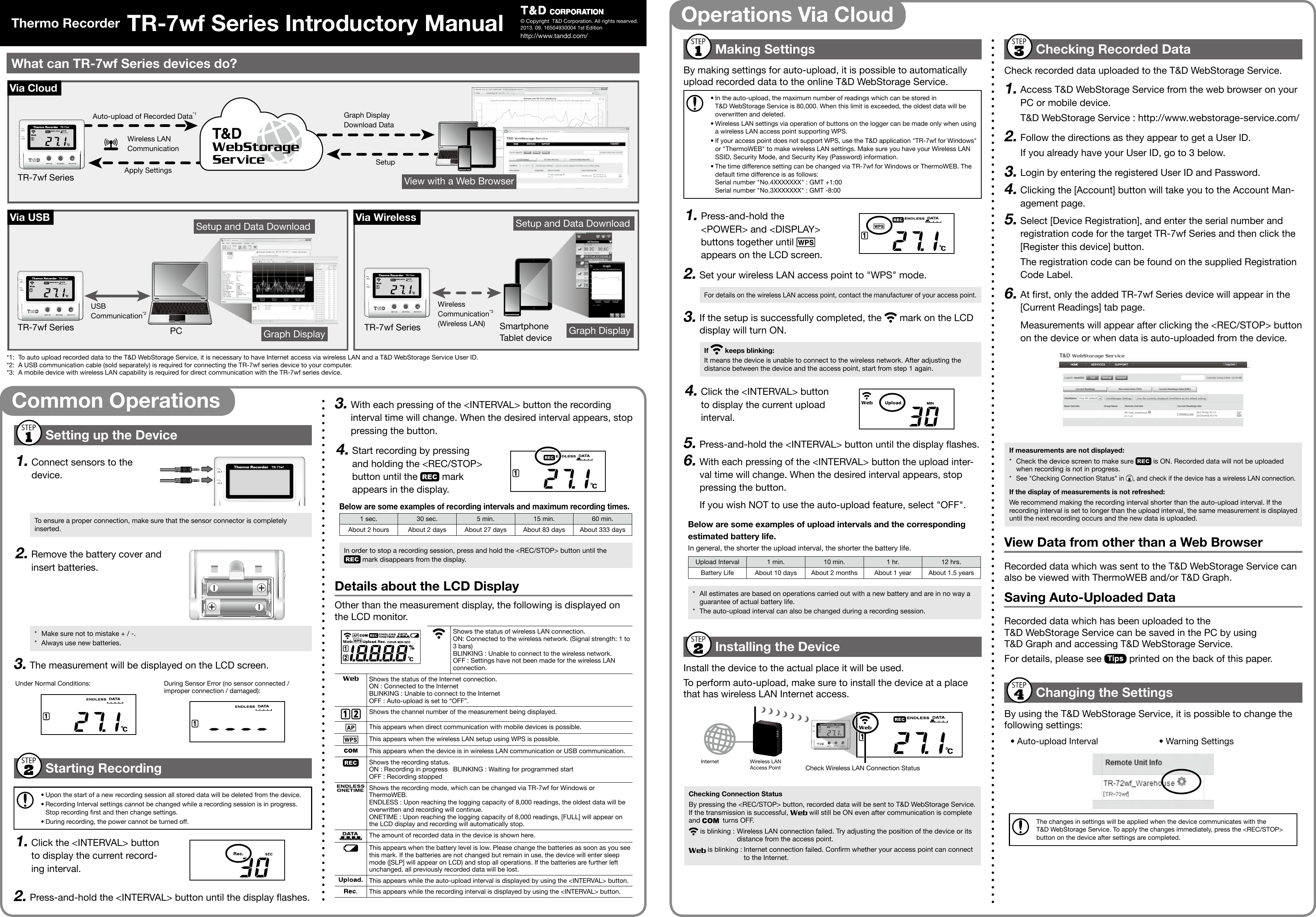 By making settings for auto-upload, it is possible to automatically upload recorded data to the online T&amp;D WebStorage Service.&bull; In the auto-upload, the maximum number of readings which can be stored in T&amp;D WebStorage Service is 80,000. When this limit is exceeded, the oldest data will be overwritten and deleted.&bull; Wireless LAN settings via operation of buttons on the logger can be made only when using a wireless LAN access point supporting WPS. &bull; If your access point does not support WPS, use the T&amp;D application "TR-7wf for Windows" or "ThermoWEB" to make wireless LAN settings. Make sure you have your Wireless LAN SSID, Security Mode, and Security Key (Password) information.&bull; The time difference setting can be changed via TR-7wf for Windows or ThermoWEB. The default time difference is as follows:  Serial number "No.4XXXXXXX" : GMT +1:00 Serial number "No.3XXXXXXX" : GMT -8:00Press-and-hold the <POWER> and <DISPLAY> buttons together until   appears on the LCD screen.Set your wireless LAN access point to "WPS" mode.For details on the wireless LAN access point, contact the manufacturer of your access point.If the setup is successfully completed, the   mark on the LCD display will turn ON. It means the device is unable to connect to the wireless network. After adjusting the distance between the device and the access point, start from step 1 again.Click the <INTERVAL> button to display the current upload interval.Press-and-hold the <INTERVAL> button until the display ashes.With each pressing of the <INTERVAL> button the upload inter-val time will change. When the desired interval appears, stop pressing the button.If you wish NOT to use the auto-upload feature, select "OFF".In general, the shorter the upload interval, the shorter the battery life.Upload Interval 1 min. 10 min. 1 hr. 12 hrs.Battery Life About 10 days About 2 months About 1 year About 1.5 years*  All estimates are based on operations carried out with a new battery and are in no way a guarantee of actual battery life.*  The auto-upload interval can also be changed during a recording session.Install the device to the actual place it will be used.To perform auto-upload, make sure to install the device at a place that has wireless LAN Internet access.Check Wireless LAN Connection StatusInternet Wireless LAN Access PointBy pressing the <REC/STOP> button, recorded data will be sent to T&amp;D WebStorage Service. If the transmission is successful,   will still be ON even after communication is complete and    turns OFF. is blinking : Wireless LAN connection failed. Try adjusting the position of the device or its distance from the access point. is blinking : Internet connection failed. Conrm whether your access point can connect to the Internet.Check recorded data uploaded to the T&amp;D WebStorage Service.Access T&amp;D WebStorage Service from the web browser on your PC or mobile device.T&amp;D WebStorage Service : http://www.webstorage-service.com/Follow the directions as they appear to get a User ID.If you already have your User ID, go to 3 below.Login by entering the registered User ID and Password.Clicking the [Account] button will take you to the Account Man-agement page.Select [Device Registration], and enter the serial number and registration code for the target TR-7wf Series and then click the [Register this device] button.The registration code can be found on the supplied Registration Code Label.At rst, only the added TR-7wf Series device will appear in the [Current Readings] tab page.Measurements will appear after clicking the <REC/STOP> button on the device or when data is auto-uploaded from the device.*  Check the device screen to make sure   is ON. Recorded data will not be uploaded when recording is not in progress.*  See "Checking Connection Status" in  , and check if the device has a wireless LAN connection.We recommend making the recording interval shorter than the auto-upload interval. If the recording interval is set to longer than the upload interval, the same measurement is displayed until the next recording occurs and the new data is uploaded.Recorded data which was sent to the T&amp;D WebStorage Service can also be viewed with ThermoWEB and/or T&amp;D Graph.Recorded data which has been uploaded to the T&amp;D WebStorage Service can be saved in the PC by using T&amp;D Graph and accessing T&amp;D WebStorage Service.For details, please see   printed on the back of this paper.By using the T&amp;D WebStorage Service, it is possible to change the following settings:&bull; Auto-upload Interval &bull; Warning SettingsThe changes in settings will be applied when the device communicates with the T&amp;D WebStorage Service. To apply the changes immediately, press the <REC/STOP> button on the device after settings are completed.Auto-upload of Recorded Data*1Wireless LAN  CommunicationView with a Web BrowserSetup and Data Download Setup and Data DownloadGraph Display Graph DisplaySetupUSB  Communication*2SmartphoneTablet devicePCTR-7wf SeriesTR-7wf Series TR-7wf SeriesGraph Display Download DataWireless  Communication*3(Wireless LAN)Apply Settings *1:  To auto upload recorded data to the T&amp;D WebStorage Service, it is necessary to have Internet access via wireless LAN and a T&amp;D WebStorage Service User ID.*2:  A USB communication cable (sold separately) is required for connecting the TR-7wf series device to your computer.*3:  A mobile device with wireless LAN capability is required for direct communication with the TR-7wf series device.Connect sensors to the device.To ensure a proper connection, make sure that the sensor connector is completely inserted.Remove the battery cover and insert batteries.*  Make sure not to mistake + / -.*  Always use new batteries.The measurement will be displayed on the LCD screen.Under Normal Conditions: During Sensor Error (no sensor connected / improper connection / damaged):&bull; Upon the start of a new recording session all stored data will be deleted from the device.&bull; Recording Interval settings cannot be changed while a recording session is in progress. Stop recording rst and then change settings.&bull; During recording, the power cannot be turned off.Click the <INTERVAL> button to display the current record-ing interval.Press-and-hold the <INTERVAL> button until the display ashes.With each pressing of the <INTERVAL> button the recording interval time will change. When the desired interval appears, stop pressing the button.Start recording by pressing and holding the <REC/STOP> button until the   mark appears in the display.1 sec. 30 sec. 5 min. 15 min. 60 min.About 2 hours About 2 days About 27 days About 83 days About 333 daysIn order to stop a recording session, press and hold the <REC/STOP> button until the  mark disappears from the display.Other than the measurement display, the following is displayed on the LCD monitor.Shows the status of wireless LAN connection.ON: Connected to the wireless network. (Signal strength: 1 to 3 bars)BLINKING : Unable to connect to the wireless network.OFF : Settings have not been made for the wireless LAN connection.Shows the status of the Internet connection.ON : Connected to the InternetBLINKING : Unable to connect to the InternetOFF : Auto-upload is set to &ldquo;OFF&rdquo;. Shows the channel number of the measurement being displayed.This appears when direct communication with mobile devices is possible.This appears when the wireless LAN setup using WPS is possible.This appears when the device is in wireless LAN communication or USB communication.Shows the recording status.ON : Recording in progress   BLINKING : Waiting for programmed startOFF : Recording stoppedShows the recording mode, which can be changed via TR-7wf for Windows or ThermoWEB.ENDLESS : Upon reaching the logging capacity of 8,000 readings, the oldest data will be overwritten and recording will continue.ONETIME : Upon reaching the logging capacity of 8,000 readings, [FULL] will appear on the LCD display and recording will automatically stop.The amount of recorded data in the device is shown here.This appears when the battery level is low. Please change the batteries as soon as you see this mark. If the batteries are not changed but remain in use, the device will enter sleep mode ([SLP] will appear on LCD) and stop all operations. If the batteries are further left unchanged, all previously recorded data will be lost.This appears while the auto-upload interval is displayed by using the <INTERVAL> button.This appears while the recording interval is displayed by using the <INTERVAL> button.&copy; Copyright  T&amp;D Corporation. All rights reserved.   2013. 09. 16504930004 1st Editionhttp://www.tandd.com/