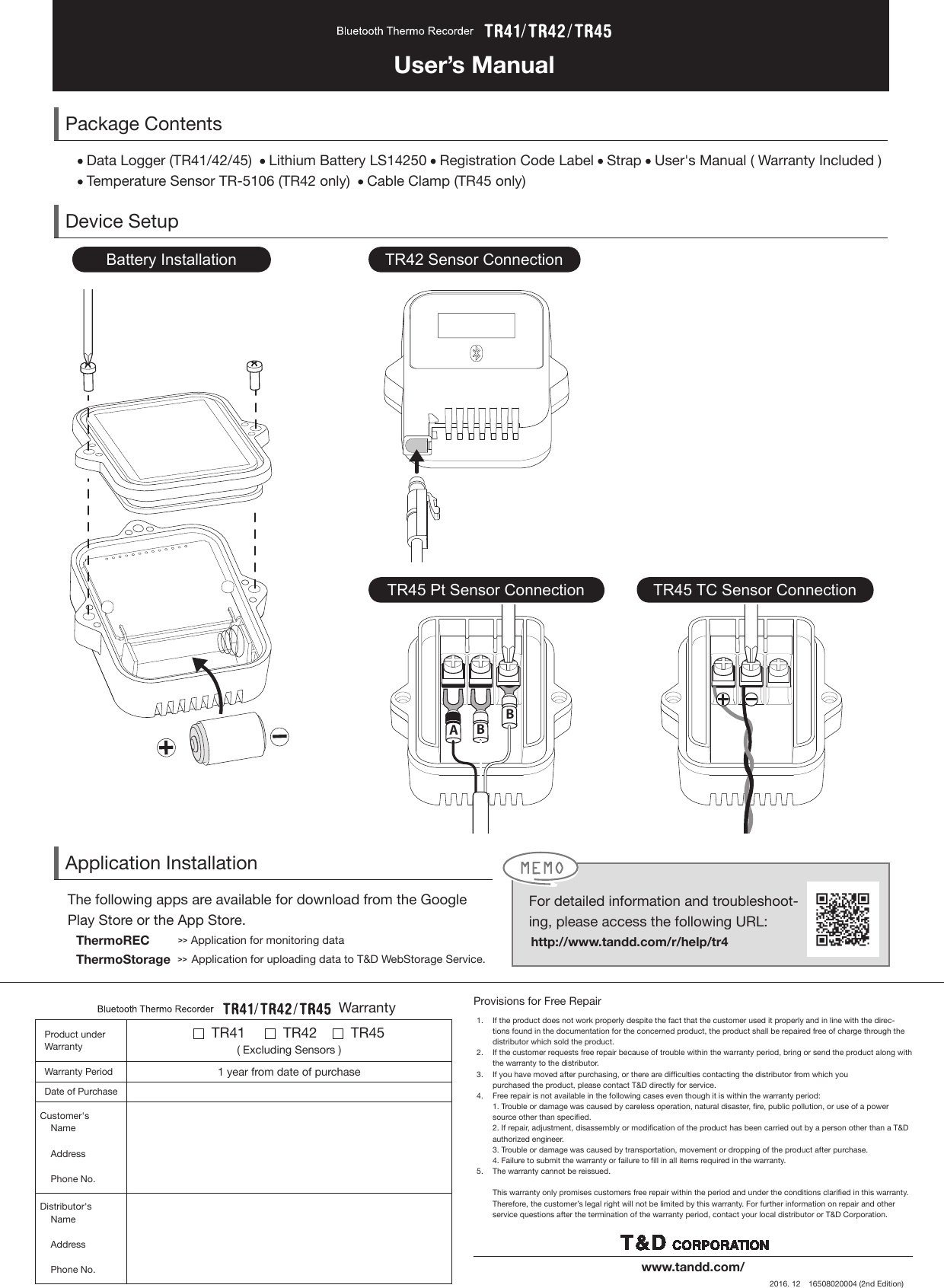 User&rsquo;s ManualPackage Contents Data Logger (TR41/42/45)    Lithium Battery LS14250   Registration Code Label   Strap   User's Manual ( Warranty Included ) Temperature Sensor TR-5106 (TR42 only)    Cable Clamp (TR45 only)  Device SetupBBATR42 Sensor ConnectionTR45 Pt Sensor Connection TR45 TC Sensor ConnectionBattery InstallationApplication InstallationThe following apps are available for download from the Google Play Store or the App Store.     ThermoREC        >> Application for monitoring data     ThermoStorage  >>  Application for uploading data to T&amp;D WebStorage Service.Provisions for Free Repair1.   If the product does not work properly despite the fact that the customer used it properly and in line with the direc-tions found in the documentation for the concerned product, the product shall be repaired free of charge through the distributor which sold the product.2.   If the customer requests free repair because of trouble within the warranty period, bring or send the product along with the warranty to the distributor.3.   If you have moved after purchasing, or there are difculties contacting the distributor from which you purchased the product, please contact T&amp;D directly for service.4.   Free repair is not available in the following cases even though it is within the warranty period:  1. Trouble or damage was caused by careless operation, natural disaster, re, public pollution, or use of a power source other than specied.  2. If repair, adjustment, disassembly or modication of the product has been carried out by a person other than a T&amp;D authorized engineer.  3. Trouble or damage was caused by transportation, movement or dropping of the product after purchase.  4. Failure to submit the warranty or failure to ll in all items required in the warranty.5.   The warranty cannot be reissued.   This warranty only promises customers free repair within the period and under the conditions claried in this warranty. Therefore, the customer&rsquo;s legal right will not be limited by this warranty. For further information on repair and other service questions after the termination of the warranty period, contact your local distributor or T&amp;D Corporation.www.tandd.com/2016. 12　16508020004 (2nd Edition)  Warranty Product under Warranty  TR41        TR42       TR45 ( Excluding Sensors )Warranty Period 1 year from date of purchaseDate of Purchase  Customer's           Name    Address    Phone No.Distributor's     Name    Address    Phone No.For detailed information and troubleshoot-ing, please access the following URL:       http://www.tandd.com/r/help/tr4