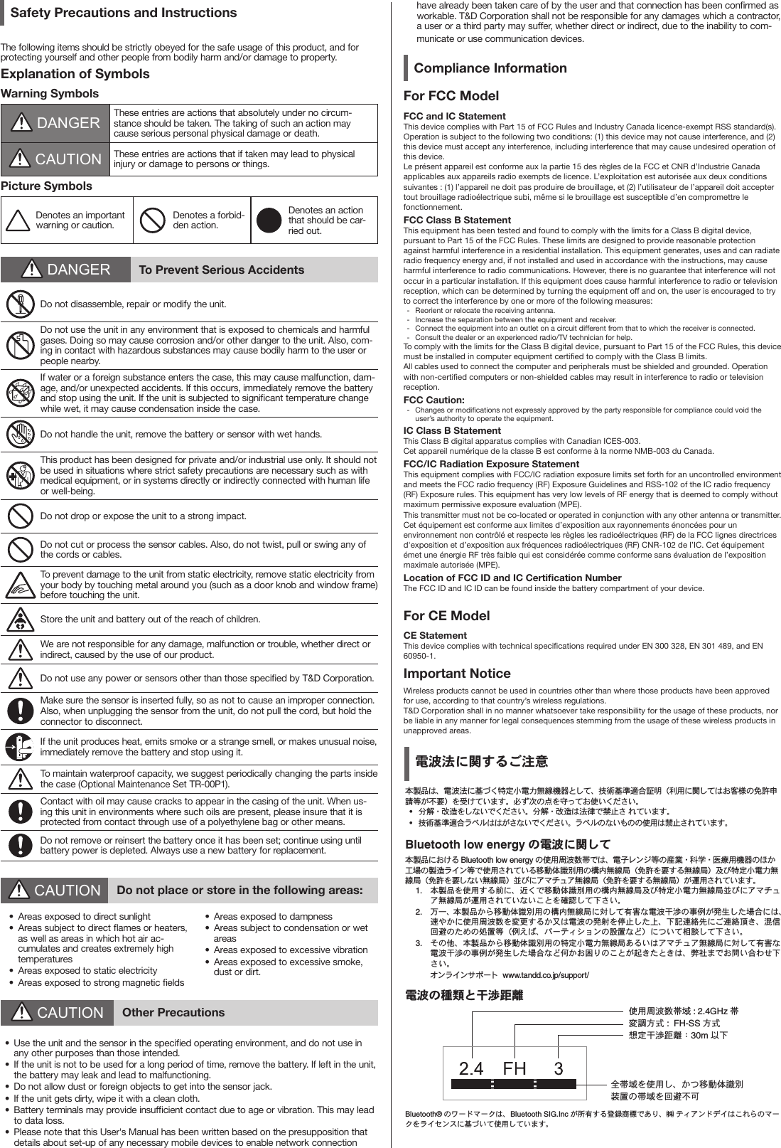 Safety Precautions and InstructionsThe following items should be strictly obeyed for the safe usage of this product, and for protecting yourself and other people from bodily harm and/or damage to property.Explanation of SymbolsWarning Symbols DANGER These entries are actions that absolutely under no circum-stance should be taken. The taking of such an action may cause serious personal physical damage or death. CAUTION These entries are actions that if taken may lead to physical injury or damage to persons or things.Picture SymbolsDenotes an important warning or caution.Denotes a forbid-den action.Denotes an action that should be car-ried out. DANGER To Prevent Serious AccidentsDo not disassemble, repair or modify the unit.Do not use the unit in any environment that is exposed to chemicals and harmful gases. Doing so may cause corrosion and/or other danger to the unit. Also, com-ing in contact with hazardous substances may cause bodily harm to the user or people nearby.If water or a foreign substance enters the case, this may cause malfunction, dam-age, and/or unexpected accidents. If this occurs, immediately remove the battery and stop using the unit. If the unit is subjected to signicant temperature change while wet, it may cause condensation inside the case.Do not handle the unit, remove the battery or sensor with wet hands.This product has been designed for private and/or industrial use only. It should not be used in situations where strict safety precautions are necessary such as with medical equipment, or in systems directly or indirectly connected with human life or well-being.Do not drop or expose the unit to a strong impact.Do not cut or process the sensor cables. Also, do not twist, pull or swing any of the cords or cables.To prevent damage to the unit from static electricity, remove static electricity from your body by touching metal around you (such as a door knob and window frame) before touching the unit.Store the unit and battery out of the reach of children.We are not responsible for any damage, malfunction or trouble, whether direct or indirect, caused by the use of our product.Do not use any power or sensors other than those specied by T&amp;D Corporation.Make sure the sensor is inserted fully, so as not to cause an improper connection. Also, when unplugging the sensor from the unit, do not pull the cord, but hold the connector to disconnect.If the unit produces heat, emits smoke or a strange smell, or makes unusual noise, immediately remove the battery and stop using it.To maintain waterproof capacity, we suggest periodically changing the parts inside the case (Optional Maintenance Set TR-00P1).Contact with oil may cause cracks to appear in the casing of the unit. When us-ing this unit in environments where such oils are present, please insure that it is protected from contact through use of a polyethylene bag or other means.Do not remove or reinsert the battery once it has been set; continue using until battery power is depleted. Always use a new battery for replacement. CAUTION Do not place or store in the following areas:&bull;  Areas exposed to direct sunlight&bull;  Areas subject to direct ames or heaters, as well as areas in which hot air ac-cumulates and creates extremely high temperatures&bull;  Areas exposed to static electricity&bull;  Areas exposed to strong magnetic elds&bull;  Areas exposed to dampness&bull;  Areas subject to condensation or wet areas&bull;  Areas exposed to excessive vibration&bull;  Areas exposed to excessive smoke, dust or dirt. CAUTION Other Precautions&bull;  Use the unit and the sensor in the specied operating environment, and do not use in any other purposes than those intended.&bull;  If the unit is not to be used for a long period of time, remove the battery. If left in the unit, the battery may leak and lead to malfunctioning.&bull;  Do not allow dust or foreign objects to get into the sensor jack.&bull;  If the unit gets dirty, wipe it with a clean cloth.&bull;  Battery terminals may provide insufcient contact due to age or vibration. This may lead to data loss.&bull;  Please note that this User's Manual has been written based on the presupposition that details about set-up of any necessary mobile devices to enable network connection have already been taken care of by the user and that connection has been conrmed as workable. T&amp;D Corporation shall not be responsible for any damages which a contractor, a user or a third party may suffer, whether direct or indirect, due to the inability to com-municate or use communication devices.Compliance InformationFor FCC ModelFCC and IC StatementThis device complies with Part 15 of FCC Rules and Industry Canada licence-exempt RSS standard(s). Operation is subject to the following two conditions: (1) this device may not cause interference, and (2) this device must accept any interference, including interference that may cause undesired operation of this device.Le pr&eacute;sent appareil est conforme aux la partie 15 des r&egrave;gles de la FCC et CNR d&rsquo;Industrie Canada applicables aux appareils radio exempts de licence. L&rsquo;exploitation est autoris&eacute;e aux deux conditions suivantes : (1) l&rsquo;appareil ne doit pas produire de brouillage, et (2) l&rsquo;utilisateur de l&rsquo;appareil doit accepter tout brouillage radio&eacute;lectrique subi, m&ecirc;me si le brouillage est susceptible d&rsquo;en compromettre le fonctionnement.FCC Class B StatementThis equipment has been tested and found to comply with the limits for a Class B digital device, pursuant to Part 15 of the FCC Rules. These limits are designed to provide reasonable protection against harmful interference in a residential installation. This equipment generates, uses and can radiate radio frequency energy and, if not installed and used in accordance with the instructions, may cause harmful interference to radio communications. However, there is no guarantee that interference will not occur in a particular installation. If this equipment does cause harmful interference to radio or television reception, which can be determined by turning the equipment off and on, the user is encouraged to try to correct the interference by one or more of the following measures:-  Reorient or relocate the receiving antenna.-  Increase the separation between the equipment and receiver.-  Connect the equipment into an outlet on a circuit different from that to which the receiver is connected.-  Consult the dealer or an experienced radio/TV technician for help.To comply with the limits for the Class B digital device, pursuant to Part 15 of the FCC Rules, this device must be installed in computer equipment certied to comply with the Class B limits. All cables used to connect the computer and peripherals must be shielded and grounded. Operation with non-certied computers or non-shielded cables may result in interference to radio or television reception.FCC Caution: -  Changes or modications not expressly approved by the party responsible for compliance could void the user&rsquo;s authority to operate the equipment. IC Class B StatementThis Class B digital apparatus complies with Canadian ICES-003.Cet appareil num&eacute;rique de la classe B est conforme &agrave; la norme NMB-003 du Canada.FCC/IC Radiation Exposure StatementThis equipment complies with FCC/IC radiation exposure limits set forth for an uncontrolled environment and meets the FCC radio frequency (RF) Exposure Guidelines and RSS-102 of the IC radio frequency (RF) Exposure rules. This equipment has very low levels of RF energy that is deemed to comply without maximum permissive exposure evaluation (MPE). This transmitter must not be co-located or operated in conjunction with any other antenna or transmitter.Cet &eacute;quipement est conforme aux limites d&rsquo;exposition aux rayonnements &eacute;nonc&eacute;es pour un environnement non contr&ocirc;l&eacute; et respecte les r&egrave;gles les radio&eacute;lectriques (RF) de la FCC lignes directrices d'exposition et d&rsquo;exposition aux fr&eacute;quences radio&eacute;lectriques (RF) CNR-102 de l&rsquo;IC. Cet &eacute;quipement &eacute;met une &eacute;nergie RF tr&egrave;s faible qui est consid&eacute;r&eacute;e comme conforme sans &eacute;valuation de l&rsquo;exposition maximale autoris&eacute;e (MPE). Location of FCC ID and IC Certication NumberThe FCC ID and IC ID can be found inside the battery compartment of your device.For CE ModelCE StatementThis device complies with technical specications required under EN 300 328, EN 301 489, and EN 60950-1.Important NoticeWireless products cannot be used in countries other than where those products have been approved for use, according to that country&rsquo;s wireless regulations.T&amp;D Corporation shall in no manner whatsoever take responsibility for the usage of these products, nor be liable in any manner for legal consequences stemming from the usage of these wireless products in unapproved areas.電波法に関するご注意本製品は、電波法に基づく特定小電力無線機器として、技術基準適合証明（利用に関してはお客様の免許申請等が不要）を受けています。必ず次の点を守ってお使いください。&bull;  分解・改造をしないでください。分解・改造は法律で禁止さ れています。&bull;  技術基準適合ラベルははがさないでください。ラベルのないものの使用は禁止されています。Bluetooth low energy の電波に関して本製品における Bluetooth low energy の使用周波数帯では、電子レンジ等の産業・科学・医療用機器のほか工場の製造ライン等で使用されている移動体識別用の構内無線局（免許を要する無線局）及び特定小電力無線局（免許を要しない無線局）並びにアマチュア無線局（免許を要する無線局）が運用されています。1.  本製品を使用する前に、近くで移動体識別用の構内無線局及び特定小電力無線局並びにアマチュア無線局が運用されていないことを確認して下さい。2.  万一、本製品から移動体識別用の構内無線局に対して有害な電波干渉の事例が発生した場合には、速やかに使用周波数を変更するか又は電波の発射を停止した上、下記連絡先にご連絡頂き、混信回避のための処置等（例えば、パーティションの設置など）について相談して下さい。3.  その他、本製品から移動体識別用の特定小電力無線局あるいはアマチュア無線局に対して有害な電波干渉の事例が発生した場合など何かお困りのことが起きたときは、弊社までお問い合わせ下さい。           オンラインサポート  www.tandd.co.jp/support/電波の種類と干渉距離使用周波数帯域 : 2.4GHz 帯変調方式 :  FH-SS 方式想定干渉距離：30m 以下全帯域を使用し、かつ移動体識別装置の帯域を回避不可Bluetooth&reg; のワードマークは、Bluetooth SIG.Inc が所有する登録商標であり、㈱ ティアンドデイはこれらのマークをライセンスに基づいて使用しています。万一の多言語翻訳などの事態を考え、日本語部分ははめ込みにしました。