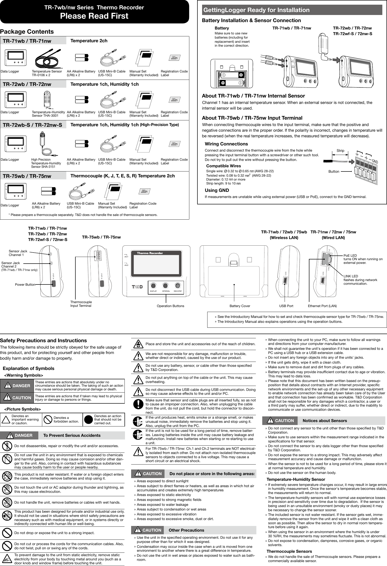  &raquo;When connecting the unit to your PC, make sure to follow all warnings and directions from your computer manufacturer. &raquo;We shall not guarantee the unit's operation if it has been connected to a PC using a USB hub or a USB extension cable. &raquo;Do not insert any foreign objects into any of the units' jacks. &raquo;If the unit gets dirty, wipe it with a clean cloth. &raquo;Make sure to remove dust and dirt from plugs of any cables. &raquo;Battery terminals may provide insufcient contact due to age or vibration. This may lead to data loss. &raquo;Please note that this document has been written based on the presup-position that details about contracts with an Internet provider, specic network environments and the set-up of any other necessary equipment to enable network connection has already been taken care of by the User and that connection has been conrmed as workable. T&amp;D Corporation shall not be responsible for any damages which a contractor, a user or a third party may suffer, whether direct or indirect, due to the inability to communicate or use communication devices. CAUTION Notices about Sensors &raquo;Do not connect any sensor to the unit other than those specied by T&amp;D Corporation. &raquo;Make sure to use sensors within the measurement range indicated in the specications for that sensor. &raquo;Do not connect the sensor to any data logger other than those specied by T&amp;D Corporation. &raquo;Do not expose the sensor to a strong impact. This may adversely affect measurement accuracy and cause damage or malfunction. &raquo;When the sensor is not to be used for a long period of time, please store it at normal temperature and humidity. &raquo;Do not use the sensor on the human body.Temperature-Humidity Sensor &raquo;If extremely severe temperature changes occur, it may result in large errors in humidity measurement. Once the sensor's temperature becomes stable, the measurements will return to normal. &raquo;The temperature-humidity sensors will with normal use experience losses in precision and sensitivity over time due to degradation.  If the sensor is being used in an unsuitable environment (smoky or dusty places) it may be necessary to change the sensor sooner. &raquo;The included sensor is not water resistant. If the sensor gets wet, imme-diately remove the sensor from the unit and wipe it with a clean cloth as soon as possible. Then allow the sensor to dry in normal room tempera-ture before using it again. &raquo;When using the sensor in an environment where the humidity is under 30 %RH, the measurements may sometimes uctuate. This is not abnormal. &raquo;Do not expose to condensation, dampness, corrosive gases, or organic solvents.Thermocouple Sensors &raquo;We do not handle the sale of Thermocouple sensors. Please prepare a commercially available sensor.Safety Precautions and InstructionsThe following items should be strictly obeyed for the safe usage of this product, and for protecting yourself and other people from bodily harm and/or damage to property.Explanation of Symbols<Warning Symbols> DANGERThese entries are actions that absolutely under no circumstance should be taken. The taking of such an action may cause serious personal physical damage or death. CAUTION These entries are actions that if taken may lead to physical injury or damage to persons or things.<Picture Symbols>Denotes an important warning or caution.Denotes a forbidden action.Denotes an action that should not be carried out. DANGER To Prevent Serious AccidentsDo not disassemble, repair or modify the unit and/or accessories.Do not use the unit in any environment that is exposed to chemicals and harmful gases. Doing so may cause corrosion and/or other dan-ger to the unit. Also, coming in contact with hazardous substances may cause bodily harm to the user or people nearby.This product is not water resistant. If water or a foreign object enters the case, immediately remove batteries and stop using it.Do not touch the unit or AC adaptor during thunder and lightning, as this may cause electrocution.Do not handle the unit, remove batteries or cables with wet hands.This product has been designed for private and/or industrial use only. It should not be used in situations where strict safety precautions are necessary such as with medical equipment, or in systems directly or indirectly connected with human life or well-being.Do not drop or expose the unit to a strong impact.Do not cut or process the cords for the communication cables. Also, do not twist, pull on or swing any of the cords.To prevent damage to the unit from static electricity, remove static electricity from your body by touching metal around you (such as a door knob and window frame) before touching the unit.Place and store the unit and accessories out of the reach of children.We are not responsible for any damage, malfunction or trouble, whether direct or indirect, caused by the use of our product.Do not use any battery, sensor, or cable other than those specied by T&amp;D Corporation.Do not put anything on top of the cable or the unit. This may cause overheating.Do not disconnect the USB cable during USB communication. Doing so may cause adverse effects to the unit and/or PC.Make sure that sensor and cable plugs are all inserted fully, so as not to cause an improper connection. Also, when unplugging the cable from the unit, do not pull the cord, but hold the connector to discon-nect.If the unit produces heat, emits smoke or a strange smell, or makes unusual noise, immediately remove the batteries and stop using it. Also, unplug the unit from the PC.If the unit is not to be used for a long period of time, remove batter-ies. Leaving batteries inside the unit may cause battery leakage and malfunction. Install new batteries when starting or re-starting to use a unit.For TR-75wb / TR-75nw: Ch.1 and Ch.2 terminals are NOT electrical-ly isolated from each other. Do not attach non-isolated thermocouple sensors to objects connected to a live voltage. This may cause a short circuit or an electrical shock. CAUTION Do not place or store in the following areas: &raquo;Areas exposed to direct sunlight &raquo;Areas subject to direct ames or heaters, as well as areas in which hot air accumulates and creates extremely high temperatures &raquo;Areas exposed to static electricity &raquo;Areas exposed to strong magnetic elds &raquo;Areas exposed to water leakage &raquo;Areas subject to condensation or wet areas &raquo;Areas exposed to excessive vibration &raquo;Areas exposed to excessive smoke, dust or dirt. CAUTION Other Precautions &raquo;Use the unit in the specied operating environment. Do not use it for any purpose other than for which it was designed. &raquo;Condensation may occur inside the case when a unit is moved from one environment to another where there is a great difference in temperature. &raquo;Do not use the unit in wet areas or places exposed to water such as bath-room.TR-7wb/nw Series  Thermo RecorderPlease Read FirstPackage ContentsTR-71wb / TR-71nw Temperature 2chData Logger Temperature SensorTR-0106 x 2AA Alkaline Battery (LR6) x 2USB Mini-B Cable (US-15C)Manual Set (Warranty Included)Registration Code LabelTR-72wb / TR-72nw Temperature 1ch, Humidity 1chData Logger Temperature-Humidity Sensor THA-3001AA Alkaline Battery (LR6) x 2USB Mini-B Cable (US-15C)Manual Set (Warranty Included)Registration Code LabelTR-72wb-S / TR-72nw-S Temperature 1ch, Humidity 1ch (High-Precision Type)Data LoggerHigh Precision Temperature-Humidity Sensor SHA-3151AA Alkaline Battery (LR6) x 2USB Mini-B Cable (US-15C)Manual Set (Warranty Included)Registration Code LabelTR-75wb / TR-75nw  Thermocouple (K, J, T, E, S, R) Temperature 2chData Logger AA Alkaline Battery(LR6) x 2USB Mini-B Cable (US-15C)Manual Set (Warranty Included)Registration Code Label* Please prepare a thermocouple separately. T&amp;D does not handle the sale of thermocouple sensors.GettingLogger Ready for InstallationBattery Installation &amp; Sensor ConnectionBatteryMake sure to use new batteries (including for replacement) and insert in the correct direction.TR-71wb / TR-71nw TR-72wb / TR-72nw TR-72wf-S / 72nw-SAbout TR-71wb / TR-71nw Internal SensorChannel 1 has an internal temperature sensor. When an external sensor is not connected, the internal sensor will be used.About TR-75wb / TR-75nw Input TerminalWhen connecting thermocouple wires to the input terminal, make sure that the positive and negative connections are in the proper order. If the polarity is incorrect, changes in temperature will be reversed (when the real temperature increases, the measured temperature will decrease).Wiring ConnectionsConnect and disconnect the thermocouple wire from the hole while pressing the input terminal button with a screwdriver or other such tool.  Do not try to pull out the wire without pressing the button.Compatible WiresSingle wire:   0.32 to   0.65   (AWG 28-22)Twisted wire: 0.08 to 0.32    (AWG 28-22)Diameter: 0.12   or moreStrip length: 9 to 10   StripButtonUsing GNDIf measurements are unstable while using external power (USB or PoE), connect to the GND terminal. &raquo;See the Introductory Manual for how to set and check thermocouple sensor type for TR-75wb / TR-75nw. &raquo;The Introductory Manual also explains operations using the operation buttons.TR-71wb / 72wb / 75wb (Wireless LAN)TR-71nw / 72nw / 75nw (Wired LAN)TR-71wb / TR-71nw TR-72wb / TR-72nw TR-72wf-S / 72nw-S TR-75wb / TR-75nwOperation Buttons Battery Cover USB PortSensor JackChannel 1Sensor JackChannel 2(TR-71wb / TR-71nw only)Power ButtonThermocoupleInput Terminal Ethernet Port (LAN)PoE LEDturns ON when running on external power.LINK LEDashes during network communication.
