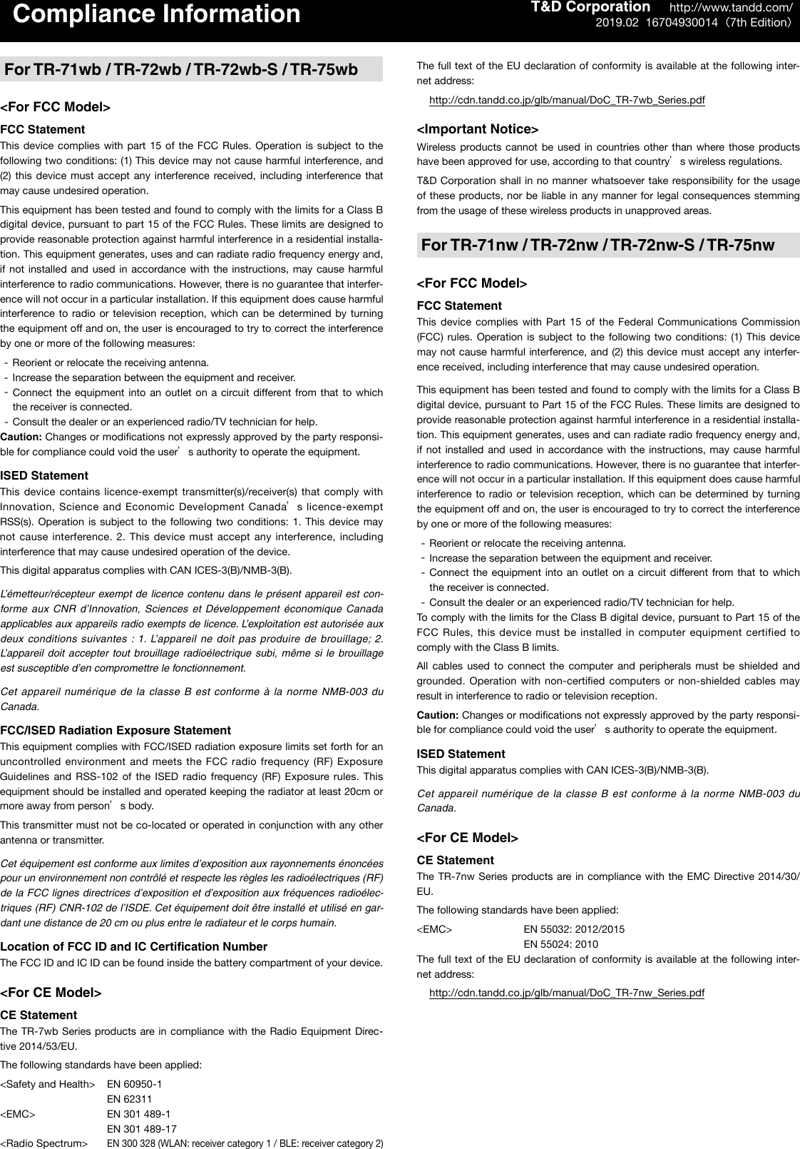 Compliance InformationFor TR-71wb / TR-72wb / TR-72wb-S / TR-75wb<For FCC Model>FCC StatementThis device  complies  with  part  15  of the  FCC  Rules.  Operation  is  subject to  the following two conditions: (1) This device may not cause harmful interference, and (2)  this  device  must  accept  any  interference received, including interference that may cause undesired operation.This equipment has been tested and found to comply with the limits for a Class B digital device, pursuant to part 15 of the FCC Rules. These limits are designed to provide reasonable protection against harmful interference in a residential installa-tion. This equipment generates, uses and can radiate radio frequency energy and, if not installed and used in accordance with the instructions, may cause harmful interference to radio communications. However, there is no guarantee that interfer-ence will not occur in a particular installation. If this equipment does cause harmful interference to radio or  television  reception, which can be determined by  turning the equipment off and on, the user is encouraged to try to correct the interference by one or more of the following measures: -Reorient or relocate the receiving antenna. -Increase the separation between the equipment and receiver. -Connect the  equipment  into  an  outlet  on  a  circuit different from that to which the receiver is connected. -Consult the dealer or an experienced radio/TV technician for help.Caution: Changes or modiﬁcations not expressly approved by the party responsi-ble for compliance could void the users authority to operate the equipment. ISED StatementThis device contains  licence-exempt  transmitter(s)/receiver(s) that comply with Innovation, Science and Economic Development Canadas licence-exempt RSS(s).  Operation  is  subject to  the  following  two  conditions:  1.  This device  may not cause interference.  2. This device must accept any interference, including interference that may cause undesired operation of the device.This digital apparatus complies with CAN ICES-3(B)/NMB-3(B).L&rsquo;&eacute;metteur/r&eacute;cepteur  exempt de licence  contenu dans le pr&eacute;sent appareil est con-forme aux CNR d&rsquo;Innovation,  Sciences  et  D&eacute;veloppement  &eacute;conomique  Canada applicables aux appareils radio exempts de licence. L&rsquo;exploitation est autoris&eacute;e aux deux conditions  suivantes  : 1. L&rsquo;appareil  ne doit pas produire de brouillage;  2. L&rsquo;appareil  doit accepter  tout  brouillage  radio&eacute;lectrique  subi, m&ecirc;me  si  le  brouillage est susceptible d&rsquo;en compromettre le fonctionnement.Cet appareil num&eacute;rique de  la classe B  est  conforme &agrave;  la norme NMB-003 du Canada.FCC/ISED Radiation Exposure StatementThis equipment complies with FCC/ISED radiation exposure limits set forth for an uncontrolled environment  and meets the FCC radio frequency (RF) Exposure Guidelines  and  RSS-102  of  the  ISED  radio  frequency  (RF)  Exposure rules.  This equipment should be installed and operated keeping the radiator at least 20cm or more away from persons body.This transmitter must not be co-located or operated in conjunction with any other antenna or transmitter.Cet &eacute;quipement est conforme aux limites d&rsquo;exposition aux rayonnements &eacute;nonc&eacute;es pour un environnement non contr&ocirc;l&eacute; et respecte les r&egrave;gles les radio&eacute;lectriques (RF) de la FCC lignes directrices d&rsquo;exposition et d&rsquo;exposition aux fr&eacute;quences radio&eacute;lec-triques (RF) CNR-102 de l&rsquo;ISDE. Cet &eacute;quipement doit &ecirc;tre install&eacute; et utilis&eacute; en gar-dant une distance de 20 cm ou plus entre le radiateur et le corps humain. Location of FCC ID and IC Certiﬁcation NumberThe FCC ID and IC ID can be found inside the battery compartment of your device.<For CE Model>CE StatementThe TR-7wb Series products are in compliance  with the Radio Equipment Direc-tive 2014/53/EU.The following standards have been applied:<Safety and Health>  EN 60950-1    EN 62311<EMC>    EN 301 489-1     EN 301 489-17<Radio Spectrum> EN 300 328 (WLAN: receiver category 1 / BLE: receiver category 2)The full text of the EU declaration of conformity is available at the following inter-net address: http://cdn.tandd.co.jp/glb/manual/DoC_TR-7wb_Series.pdf<Important Notice>Wireless products cannot be used  in  countries  other  than  where those  products have been approved for use, according to that countrys wireless regulations.T&amp;D Corporation shall  in no manner whatsoever take responsibility for the usage of these products, nor be  liable in any  manner for legal consequences stemming from the usage of these wireless products in unapproved areas.For TR-71nw / TR-72nw / TR-72nw-S / TR-75nw<For FCC Model>FCC StatementThis  device  complies  with  Part  15  of  the  Federal  Communications  Commission (FCC)  rules.  Operation  is  subject to  the  following  two conditions:  (1)  This  device may not cause harmful interference, and (2) this device must accept any interfer-ence received, including interference that may cause undesired operation.This equipment has been tested and found to comply with the limits for a Class B digital device, pursuant to Part 15 of the FCC Rules. These limits are designed to provide reasonable protection against harmful interference in a residential installa-tion. This equipment generates, uses and can radiate radio frequency energy and, if not installed and used in accordance with the instructions, may cause harmful interference to radio communications. However, there is no guarantee that interfer-ence will not occur in a particular installation. If this equipment does cause harmful interference to radio or  television  reception, which can be determined by  turning the equipment off and on, the user is encouraged to try to correct the interference by one or more of the following measures: -Reorient or relocate the receiving antenna. -Increase the separation between the equipment and receiver. -Connect the  equipment  into  an  outlet  on  a  circuit different  from that to which the receiver is connected. -Consult the dealer or an experienced radio/TV technician for help.To comply with the limits for the Class B digital device, pursuant to Part 15 of the FCC Rules,  this device must be installed  in computer equipment  certified to comply with the Class B limits. All  cables  used  to  connect  the  computer  and  peripherals  must  be  shielded  and grounded. Operation with non-certiﬁed  computers  or  non-shielded  cables may result in interference to radio or television reception.Caution: Changes or modiﬁcations not expressly approved by the party responsi-ble for compliance could void the users authority to operate the equipment. ISED StatementThis digital apparatus complies with CAN ICES-3(B)/NMB-3(B).Cet appareil num&eacute;rique de  la classe B  est  conforme &agrave;  la norme NMB-003 du Canada.<For CE Model>CE StatementThe TR-7nw Series products are  in  compliance with the EMC Directive 2014/30/EU.The following standards have been applied:<EMC>    EN 55032: 2012/2015    EN 55024: 2010The full text of the EU declaration of conformity is available at the following inter-net address: http://cdn.tandd.co.jp/glb/manual/DoC_TR-7nw_Series.pdf      http://www.tandd.com/2019.02  16704930014（7th Edition）