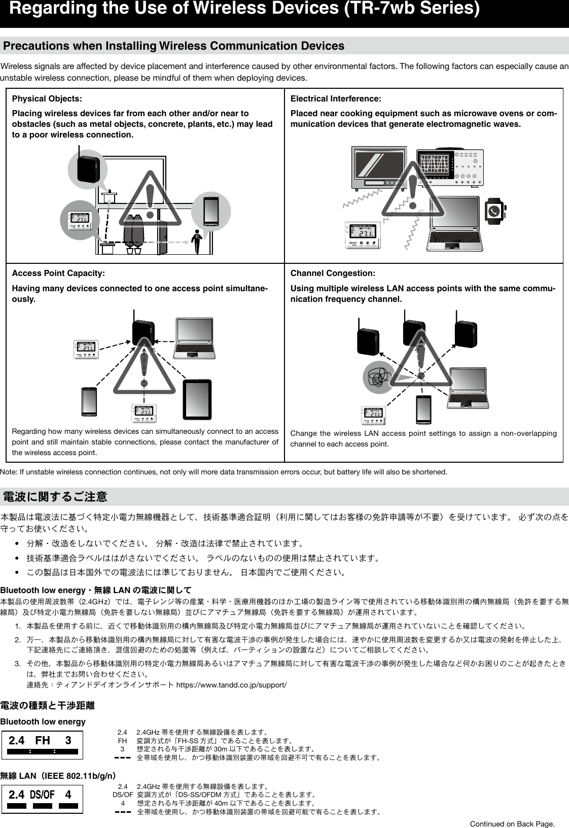 Regarding the Use of Wireless Devices (TR-7wb Series)Precautions when Installing Wireless Communication DevicesWireless signals are affected by device placement and interference caused by other environmental factors. The following factors can especially cause an unstable wireless connection, please be mindful of them when deploying devices.Physical Objects:Placing wireless devices far from each other and/or near to obstacles (such as metal objects, concrete, plants, etc.) may lead to a poor wireless connection.Electrical Interference:Placed near cooking equipment such as microwave ovens or com-munication devices that generate electromagnetic waves. Access Point Capacity:Having many devices connected to one access point simultane-ously.Regarding how many wireless devices can simultaneously connect to an access point and still maintain stable connections, please contact the manufacturer of the wireless access point.Channel Congestion:Using multiple wireless LAN access points with the same commu-nication frequency channel.Change the wireless  LAN  access  point settings to assign a non-overlapping channel to each access point.Note: If unstable wireless connection continues, not only will more data transmission errors occur, but battery life will also be shortened.電波に関するご注意本製品は電波法に基づく特定小電力無線機器として、技術基準適合証明（利用に関してはお客様の免許申請等が不要）を受けています。 必ず次の点を守ってお使いください。&bull; 分解・改造をしないでください。 分解・改造は法律で禁止されています。&bull; 技術基準適合ラベルははがさないでください。 ラベルのないものの使用は禁止されています。&bull; この製品は日本国外での電波法には準じておりません。 日本国内でご使用ください。Bluetooth low energy・無線 LAN の電波に関して本製品の使用周波数帯（2.4GHz）では、電子レンジ等の産業・科学・医療用機器のほか工場の製造ライン等で使用されている移動体識別用の構内無線局（免許を要する無線局）及び特定小電力無線局（免許を要しない無線局）並びにアマチュア無線局（免許を要する無線局）が運用されています。1.  本製品を使用する前に、近くで移動体識別用の構内無線局及び特定小電力無線局並びにアマチュア無線局が運用されていないことを確認してください。2.  万一、本製品から移動体識別用の構内無線局に対して有害な電波干渉の事例が発生した場合には、速やかに使用周波数を変更するか又は電波の発射を停止した上、下記連絡先にご連絡頂き、混信回避のための処置等（例えば、パーティションの設置など）についてご相談してください。3.  その他、本製品から移動体識別用の特定小電力無線局あるいはアマチュア無線局に対して有害な電波干渉の事例が発生した場合など何かお困りのことが起きたときは、弊社までお問い合わせください。  連絡先：ティアンドデイオンラインサポート https://www.tandd.co.jp/support/電波の種類と干渉距離Bluetooth low energy2.4FH32.4GHz 帯を使用する無線設備を表します。変調方式が「FH-SS 方式」であることを表します。想定される与干渉距離が 30m 以下であることを表します。全帯域を使用し、かつ移動体識別装置の帯域を回避不可で有ることを表します。無線 LAN（IEEE 802.11b/g/n）2.4DS/OF42.4GHz 帯を使用する無線設備を表します。変調方式が「DS-SS/OFDM 方式」であることを表します。想定される与干渉距離が 40m 以下であることを表します。全帯域を使用し、かつ移動体識別装置の帯域を回避可能で有ることを表します。Continued on Back Page.