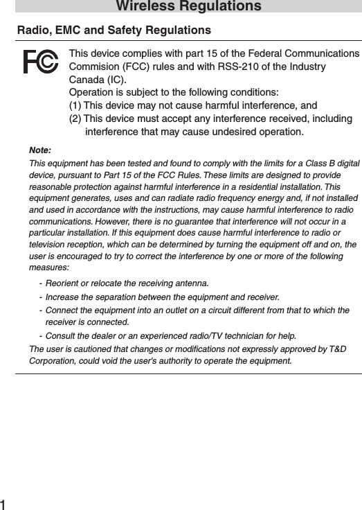 1Wireless RegulationsRadio, EMC and Safety RegulationsThis device complies with part 15 of the Federal CommunicationsCommision (FCC) rules and with RSS-210 of the Industry Canada (IC). Operation is subject to the following conditions:(1) This device may not cause harmful interference, and(2) This device must accept any interference received, including interference that may cause undesired operation.Note:This equipment has been tested and found to comply with the limits for a Class B digital device, pursuant to Part 15 of the FCC Rules. These limits are designed to provide reasonable protection against harmful interference in a residential installation. This equipment generates, uses and can radiate radio frequency energy and, if not installed and used in accordance with the instructions, may cause harmful interference to radio communications. However, there is no guarantee that interference will not occur in a particular installation. If this equipment does cause harmful interference to radio or television reception, which can be determined by turning the equipment off and on, the user is encouraged to try to correct the interference by one or more of the following measures: - Reorient or relocate the receiving antenna.- Increase the separation between the equipment and receiver.- Connect the equipment into an outlet on a circuit different from that to which the receiver is connected.- Consult the dealer or an experienced radio/TV technician for help.The user is cautioned that changes or modifications not expressly approved by T&amp;D Corporation, could void the user's authority to operate the equipment. 