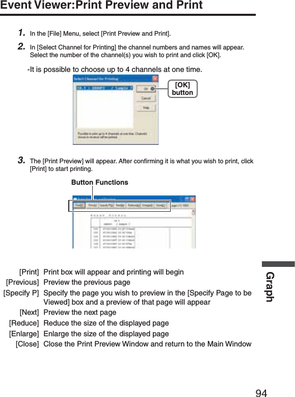 94GraphEvent Viewer:Print Preview and Print1. In the [File] Menu, select [Print Preview and Print].2. In [Select Channel for Printing] the channel numbers and names will appear. Select the number of the channel(s) you wish to print and click [OK].-It is possible to choose up to 4 channels at one time.[OK]button3. The [Print Preview] will appear. After conﬁ rming it is what you wish to print, click [Print] to start printing.Button Functions [Print]  Print box will appear and printing will begin  [Previous]  Preview the previous page  [Specify P]  Specify the page you wish to preview in the [Specify Page to be    Viewed] box and a preview of that page will appear  [Next]  Preview the next page  [Reduce]  Reduce the size of the displayed page  [Enlarge]  Enlarge the size of the displayed page  [Close]  Close the Print Preview Window and return to the Main Window