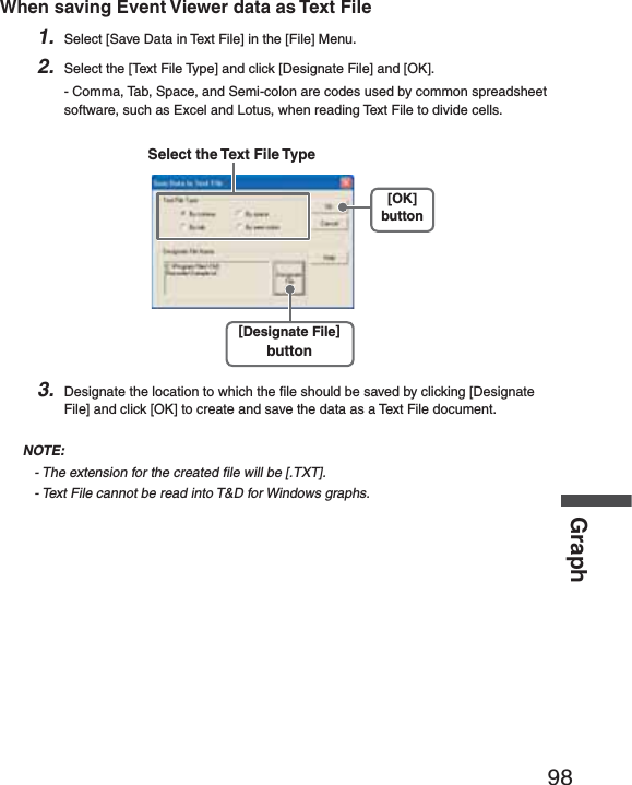 98GraphWhen saving Event Viewer data as Text File1. Select [Save Data in Text File] in the [File] Menu.2. Select the [Text File Type] and click [Designate File] and [OK].- Comma, Tab, Space, and Semi-colon are codes used by common spreadsheet software, such as Excel and Lotus, when reading Text File to divide cells.[OK]button[Designate File]buttonSelect the Text File Type3. Designate the location to which the ﬁ le should be saved by clicking [Designate File] and click [OK] to create and save the data as a Text File document. NOTE:- The extension for the created ﬁ le will be [.TXT].- Text File cannot be read into T&amp;D for Windows graphs.