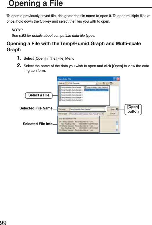 99Opening a FileTo open a previously saved ﬁ le, designate the ﬁ le name to open it. To open multiple ﬁ les at once, hold down the Ctl-key and select the ﬁ les you with to open.NOTE:See p.62 for details about compatible data ﬁ le types.Opening a File with the Temp/Humid Graph and Multi-scale Graph1. Select [Open] in the [File] Menu2. Select the name of the data you wish to open and click [Open] to view the data in graph form.[Open]buttonSelected File InfoSelected File NameSelect a File