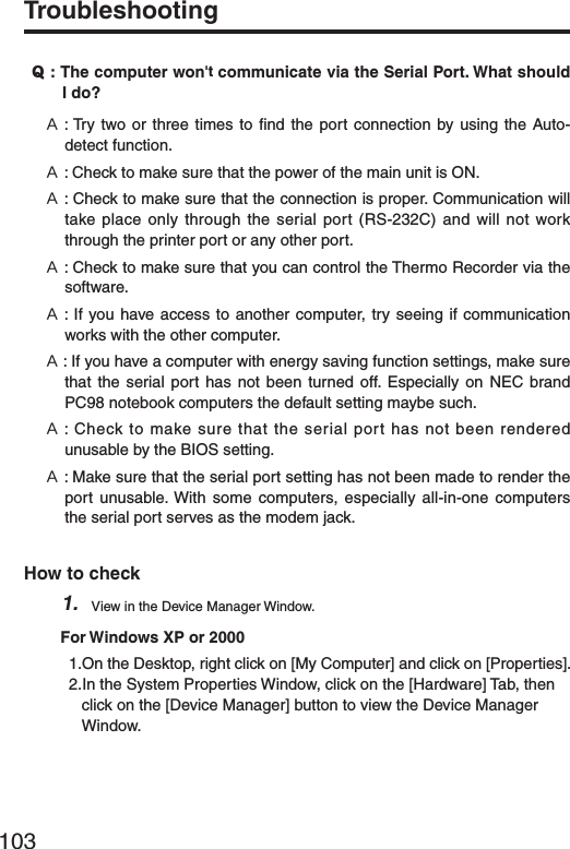 103Troubleshooting˭: The computer won't communicate via the Serial Port. What should I do? ˝: Try two or three times to ﬁ nd the port connection by using the Auto-detect function.˝: Check to make sure that the power of the main unit is ON.˝: Check to make sure that the connection is proper. Communication will take place only through the serial port (RS-232C) and will not work through the printer port or any other port.˝: Check to make sure that you can control the Thermo Recorder via the software.˝: If you have access to another computer, try seeing if communication works with the other computer.˝: If you have a computer with energy saving function settings, make sure that the serial port has not been turned off. Especially on NEC brand PC98 notebook computers the default setting maybe such.˝: Check to make sure that the serial port has not been rendered unusable by the BIOS setting.˝: Make sure that the serial port setting has not been made to render the port unusable. With some computers, especially all-in-one computers the serial port serves as the modem jack.How to check1.  View in the Device Manager Window. For Windows XP or 20001.On the Desktop, right click on [My Computer] and click on [Properties].2.In the System Properties Window, click on the [Hardware] Tab, then click on the [Device Manager] button to view the Device Manager Window.