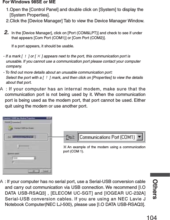 104OthersFor Windows 98SE or ME1.Open the [Control Panel] and double click on [System] to display the [System Properties].2.Click the [Device Manager] Tab to view the Device Manager Window.2. In the [Device Manager], click on [Port (COM&amp;LPT)] and check to see if under that appears [Com Port (COM1)] or [Com Port (COM2)]. If a port appears, it should be usable.- If a mark [ Ȋ] or [ ȿ] appears next to the port, this communication port is unusable. If you cannot use a communication port please contact your computer company.- To ﬁ nd out more details about an unusable communication port: Select the port with a [ Ȋ] mark, and then click on [Properties] to view the details     about that port.˝: If your computer has an internal modem, make sure that the communication port is not being used by it. When the communication port is being used as the modem port, that port cannot be used. Either quit using the modem or use another port.ɦAn example of the modem using a communication port (COM 1).˝: If your computer has no serial port, use a Serial-USB conversion cable and carry out communication via USB connection. We recommend [I.O DATA USB-RSAQ3] , [ELECOM UC-SGT] and [IOGEAR UC-232A] Serial-USB conversion cables. If you are using an NEC Lavie J Notebook Computer(NEC LJ-500), please use [I.O DATA USB-RSAQ3].