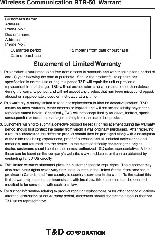 Wireless Communication RTR-50  WarrantCustomer's name:Address:Phone No.:Dealer's name:Address:Phone No.:Guarantee period 12 months from date of purchaseDate of purchaseStatement of Limited Warranty1. This product is warranted to be free from defects in materials and workmanship for a period of one (1) year following the date of purchase.  Should the product fail to operate per speciﬁ cation in normal use during this period T&amp;D will repair the unit or provide a replacement free of charge.  T&amp;D will not accept returns for any reason other than defects during the warranty period, and will not accept any product that has been misused, dropped, abused or inappropriately used or mistreated at any time.2. This warranty is strictly limited to repair or replacement-in-kind for defective product.  T&amp;D makes no other warranty, either express or implied, and will not accept liability beyond the remedies stated herein.  Speciﬁ cally, T&amp;D will not accept liability for direct, indirect, special, consequential or incidental damages arising from the use of this product.3. Customers wishing to submit a defective product for repair or replacement during the warranty period should ﬁ rst contact the dealer from whom it was originally purchased.  After receiving a return authorization the defective product should then be packaged along with a description of the difﬁ culties being experienced, proof of purchase and all included accessories and materials, and returned it to the dealer.  In the event of difﬁ culty contacting the original dealer, customers should contact the nearest authorized T&amp;D sales representative.  A list of these can be found on the company's website, www.tandd.com, or it can be obtained by contacting TandD US directly.4.  This limited warranty statement gives the customer speciﬁ c legal rights.  The customer may also have other rights which vary from state to state in the United States, from province to province in Canada, and from country to country elsewhere in the world.  To the extent this limited warranty statement is inconsistent with local law, this statement shall be deemed modiﬁ ed to be consistent with such local law.5. For further information relating to product repair or replacement, or for other service questions after the termination of the warranty period, customers should contact their local authorized T&amp;D sales representative.