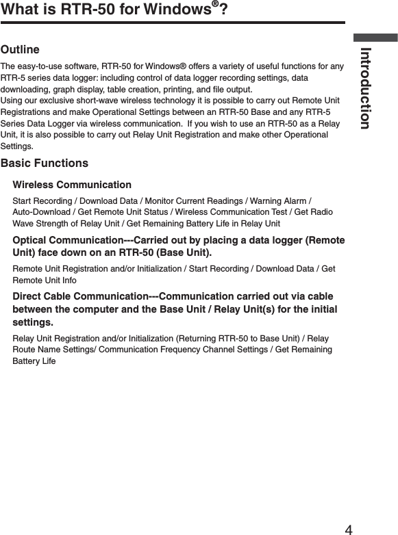 4IntroductionWhat is RTR-50 for Windows&reg;?OutlineThe easy-to-use software, RTR-50 for Windows&reg; offers a variety of useful functions for any RTR-5 series data logger: including control of data logger recording settings, data downloading, graph display, table creation, printing, and ﬁ le output.Using our exclusive short-wave wireless technology it is possible to carry out Remote Unit Registrations and make Operational Settings between an RTR-50 Base and any RTR-5 Series Data Logger via wireless communication.  If you wish to use an RTR-50 as a Relay Unit, it is also possible to carry out Relay Unit Registration and make other Operational Settings.Basic FunctionsWireless CommunicationStart Recording / Download Data / Monitor Current Readings / Warning Alarm / Auto-Download / Get Remote Unit Status / Wireless Communication Test / Get Radio Wave Strength of Relay Unit / Get Remaining Battery Life in Relay UnitOptical Communication---Carried out by placing a data logger (Remote Unit) face down on an RTR-50 (Base Unit).Remote Unit Registration and/or Initialization / Start Recording / Download Data / Get Remote Unit InfoDirect Cable Communication---Communication carried out via cable between the computer and the Base Unit / Relay Unit(s) for the initial settings.Relay Unit Registration and/or Initialization (Returning RTR-50 to Base Unit) / Relay Route Name Settings/ Communication Frequency Channel Settings / Get Remaining Battery Life 