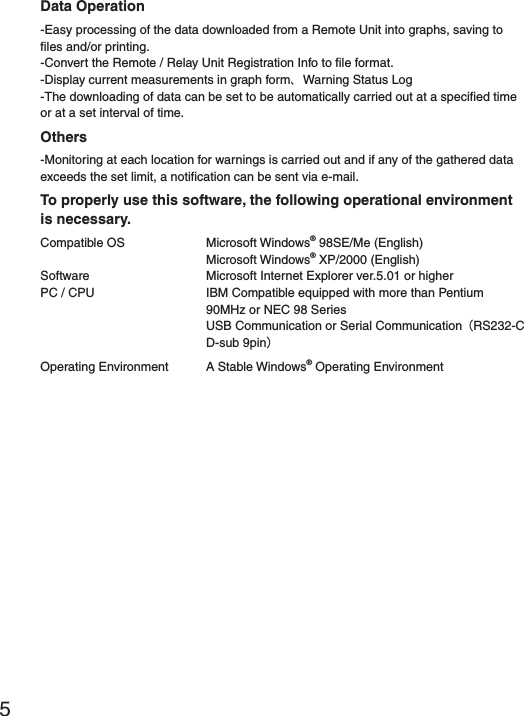 5Data Operation-Easy processing of the data downloaded from a Remote Unit into graphs, saving to ﬁ les and/or printing.-Convert the Remote / Relay Unit Registration Info to ﬁ le format.-Display current measurements in graph formȂWarning Status Log-The downloading of data can be set to be automatically carried out at a speciﬁ ed time or at a set interval of time. Others-Monitoring at each location for warnings is carried out and if any of the gathered data exceeds the set limit, a notiﬁ cation can be sent via e-mail. To properly use this software, the following operational environment is necessary.Compatible OS   Microsoft Windows&reg; 98SE/Me (English) Microsoft Windows&reg; XP/2000 (English)Software  Microsoft Internet Explorer ver.5.01 or higherPC / CPU   IBM Compatible equipped with more than Pentium 90MHz or NEC 98 Series  USB Communication or Serial CommunicationȪRS232-C D-sub 9pinȫOperating Environment  A Stable Windows&reg; Operating Environment