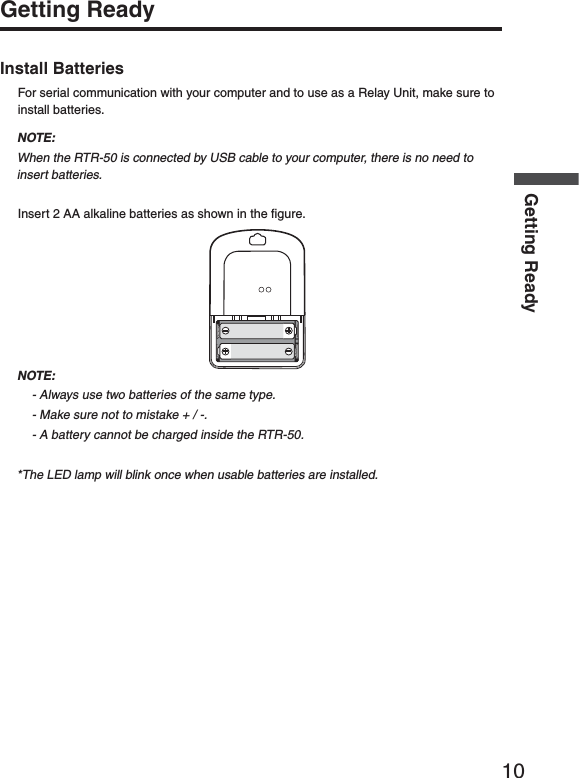 10Getting ReadyGetting ReadyInstall BatteriesFor serial communication with your computer and to use as a Relay Unit, make sure to install batteries.NOTE:When the RTR-50 is connected by USB cable to your computer, there is no need to insert batteries.Insert 2 AA alkaline batteries as shown in the ﬁ gure.NOTE:- Always use two batteries of the same type.- Make sure not to mistake + / -.- A battery cannot be charged inside the RTR-50.*The LED lamp will blink once when usable batteries are installed.