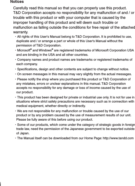 iNotices Carefully read this manual so that you can properly use this product.T&amp;D Corporation accepts no responsibility for any malfunction of and / or trouble with this product or with your computer that is caused by the improper handling of this product and will deem such trouble or malfunction as falling outside the conditions for free repair of the attached warranty.ȆAll rights of this User's Manual belong to T&amp;D Corporation. It is prohibited to use, duplicate and / or arrange a part or whole of this User's Manual without the permission of T&amp;D Corporation.ȆMicrosoft&reg; and Windows&reg; are registered trademarks of Microsoft Corporation USA and are binding in the USA and all other countries.ȆCompany names and product names are trademarks or registered trademarks of each company.ȆSpeciﬁ cations, design and other contents are subject to change without notice.ȆOn screen messages in this manual may vary slightly from the actual messages.ȆPlease notify the shop where you purchased this product or T&amp;D Corporation of any mistakes, errors or unclear explanations in this manual. T&amp;D Corporation accepts no responsibility for any damage or loss of income caused by the use of our product.ȆThis product has been designed for private or industrial use only. It is not for use in situations where strict safety precautions are necessary such as in connection with medical equipment, whether directly or indirectly.ȆWe are not responsible for any malfunction or trouble caused by the use of our product or by any problem caused by the use of measurement results of our unit. Please be fully aware of this before using our product.ȆSome of our products, which come under the category of strategic goods in foreign trade law, need the permission of the Japanese government to be exported outside of Japan.ȆThe Manual itself can be downloaded from our Home Page: http://www.tandd.com