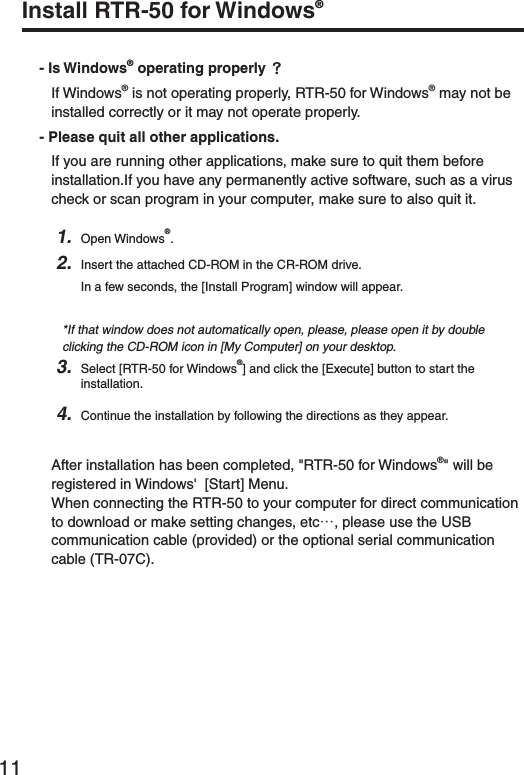 11Install RTR-50 for Windows&reg;- Is Windows&reg; operating properly ȉIf Windows&reg; is not operating properly, RTR-50 for Windows&reg; may not be installed correctly or it may not operate properly.- Please quit all other applications.If you are running other applications, make sure to quit them before installation.If you have any permanently active software, such as a virus check or scan program in your computer, make sure to also quit it.1. Open Windows&reg;.2. Insert the attached CD-ROM in the CR-ROM drive.In a few seconds, the [Install Program] window will appear.*If that window does not automatically open, please, please open it by double clicking the CD-ROM icon in [My Computer] on your desktop.3. Select [RTR-50 for Windows&reg;] and click the [Execute] button to start the installation.4. Continue the installation by following the directions as they appear. After installation has been completed, "RTR-50 for Windows&reg;" will be registered in Windows'  [Start] Menu.When connecting the RTR-50 to your computer for direct communication to download or make setting changes, etcȤ, please use the USB communication cable (provided) or the optional serial communication cable (TR-07C). 