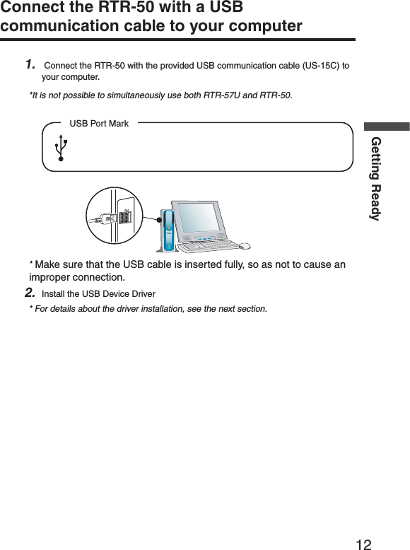 12Getting ReadyConnect the RTR-50 with a USB communication cable to your computer 1.  Connect the RTR-50 with the provided USB communication cable (US-15C) to your computer.*It is not possible to simultaneously use both RTR-57U and RTR-50.USB Port Mark* Make sure that the USB cable is inserted fully, so as not to cause an improper connection.2. Install the USB Device Driver* For details about the driver installation, see the next section.